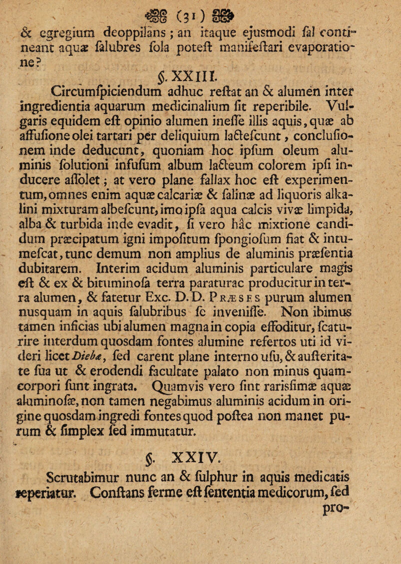 ' •€§ (30 & egregium deoppilans; an itaque ejusmodi fa! conth neant aquas falubres fola poteft manifeftari evaporatio- ne? §. XXIII. Circumfpiciendum adhuc reftat an & alumen inter ingredienda aquarum medicinalium lit reperibile. Vul¬ garis equidem eft opinio alumen inelfe illis aquis, quse ab affufioneolei tartari per deliquium laftefcunt , conclufio- nem inde deducunt, quoniam hoc ipfum oleum alu¬ minis folutioni infufum album la&eum colorem ipfi in¬ ducere afloiet; at vero plane fallax hoc eft experimen¬ tum, omnes enim aquae calcariae & falinae ad liquoris alka- lini mixturam albefcunt, imo ipfa aqua calcis vivae limpida, alba & turbida inde evadit, fi vero hile mixtione candi¬ dum praecipatum igni impolitum fpongiofum fiat & intu- mefcat,tunc demum non amplius de aluminis praefentia dubitarem. Interim acidum aluminis particulare magis eft & ex & bituminofa terra paraturae producitur in ter¬ ra alumen, & fatetur Exc. D.D. P.r^ses purum alumen nusquam in aquis falubribus fe invenifle. Non ibimus tamen inficias ubi alumen magnain copia effoditur, fcatu- rire interdum quosdam fontes alumine refertos uti id vi¬ deri licet Dteba, fed carent plane interno ufu,&aufterita- te lua ut & erodendi facultate palato non minus quam- corpori funt ingrata. Quamvis vero fint rarisfimse aquae aluminofe, non tamen negabimus aluminis acidum in ori¬ gine quosdam ingredi fontes quod poftea non manet pu¬ rum & fimplex fed immutatur. $. XXIV. Scrutabimur nunc an & fulphur in aquis medicatis feperiatur. Conflans ferme eft fententia medicorum, fed pro-
