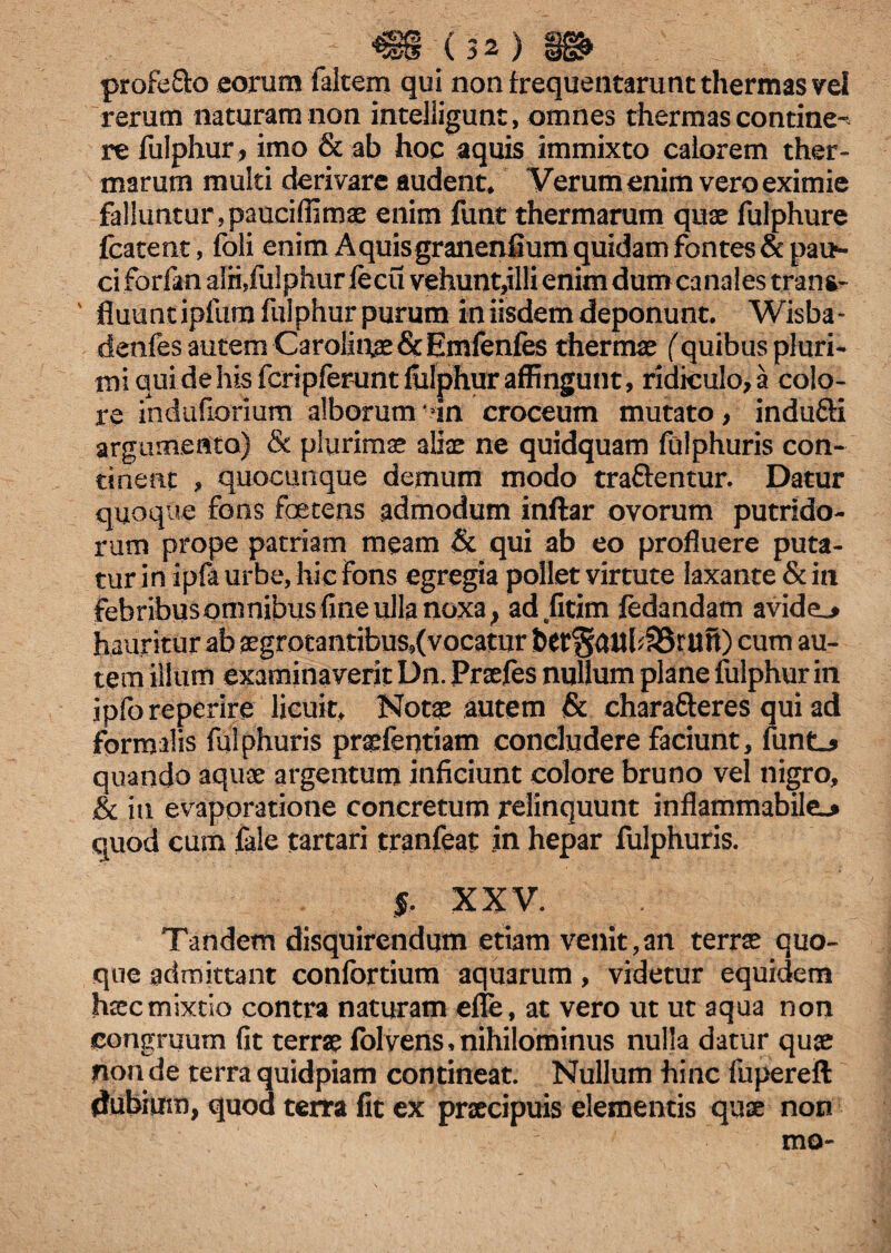 profefto eorum falcem qui non frequentarunt thermas vel rerum naturam non intelligunt, omnes thermas contine¬ re fulphur, imo & ab hoc aquis immixto calorem ther¬ marum multi derivare audent* Verum enim vero eximie falluntur,paueifiimae enim funt thermarum quae fulphure fcatent, foli enim Aquisgranenhum quidam fontes & pau¬ ci forfan alii,fulphur fecu vehunt,illi enim dum canales trana- ' fluunt ipfum fulphur purum in iisdem deponunt. Wisba- denfes autem Carolintae&Emfenfes thermas (quibus pluri¬ mi qui de his fcripferunt fulphur affingunt, ridiculo, a colo¬ re indiifiorium alborum in croceum mutato, indu&i argumento) & plurimae aliae ne quidquam fulphuris con¬ tinent , quocunque demum modo tra&entur. Datur quoque fons foetens admodum inftar ovorum putrido¬ rum prope patriam meam & qui ab eo profluere puta¬ tur in ipfa urbe, hic Fons egregia pollet virtute laxante & in febribusomnibus fine ulla noxa} ad fitim fedandam avide_> hauritur ab aegrotantibus9(vocatur fcet§aul48run) cum au¬ tem illum examinaverit Dn. Praefes nullum plane fulphur in ipforeperire licuit* Notae autem & charafteres qui ad formalis fulphuris praefentiam concludere faciunt, funtj quando aquae argentum inficiunt colore bruno vel nigro, & iti evaporatione concretum relinquunt inflammabile^ quod cum fale tartari tranfeat in hepar fulphuris. f XXV. Tandem disquirendum etiam venit,an terrae quo¬ que admittant confortium aquarum, videtur equidem haec mixtio contra naturam efle, at vero ut ut aqua non congruum fit terrae folvens, nihilominus nulla datur quae non de terra quidpiam contineat. Nullum hinc fupereft tfubium, quod terra fit ex praecipuis elementis quae non mo-