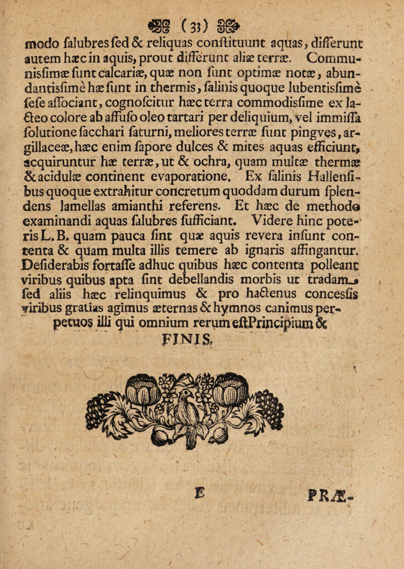 / mx») j» modo falubresfed& reliquas conftituunt aquas , differunt autem haec in aquis, prout differunt aliae terrae. Commu- nisfimaefuntcalcariae,quae non funt optimae notae, abun- dantisfime hae funt in thermis, falinis quoque lubentisfime fefeaffociant,cognofcitur haec terra commodisfime exla- Qeo colore ab affufo oleo tartari per deliquium, vel immiffa folutionefacchari faturni, meliores terrae funt pingves, ar¬ gillaceae, haec enimfapore dulces & mites aquas efficiunt, acquiruntur hae terrae, ut & ochra, quam multae thermae & acidulae continent evaporatione* Ex falinis Hallenfi- bus quoque extrahitur concretum quoddam durum fpien- dens lamellas amianthi referens. Et haec de methodo examinandi aquas falubres fufficiant. Videre hinc pote¬ ris L*B. quam pauca fint quae aquis revera infiint con¬ tenta & quam multa illis temere ab ignaris affingantur, Defiderabis fortafle adhuc quibus haec contenta polleant viribus quibus apta fint debellandis morbis ut tradam.* fed aliis haec relinquimus & pro haflenus concesfis viribus gratias agimus aeternas & hymnos canimus per¬ petuos illi qui omnium rerum eftPruicipium& FINIS, PRiE- 'a