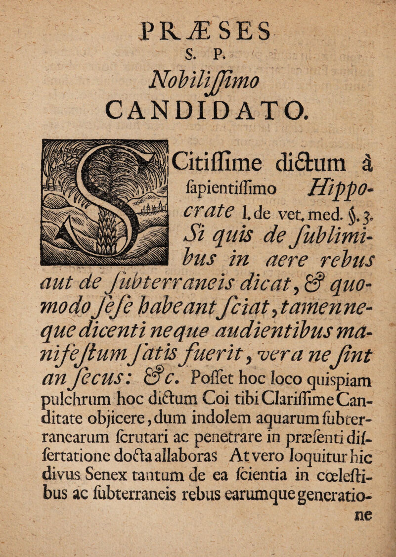 i’ R JF. S E S CANDIDATO. Citiflime di&urn i lapientifllmo IlippO- crate 1, de vet. med. §,3, Si quis de Jublimi- bus in aere rebus aut de Jubterraneis dicat, S quo¬ modojefe habeantfciatytamenne- que dicenti neque audientibus ma- nifejiumJdtk fuerit, vera nefint anfecus : &C. Poffet hoc loco quispiam pulchrum hoc di£tum Coi tibi Clariflime Can- ditate objicere, dum indolem aquarum fubter- ranearum fcrutari ac penetrare in pralenti di{- fertatione dofta allaboras At vero loquitur hic divus Senex tantum de ea (cientia in ccelefti- bus ac fubterraneis rebus earumque generatio¬ ne
