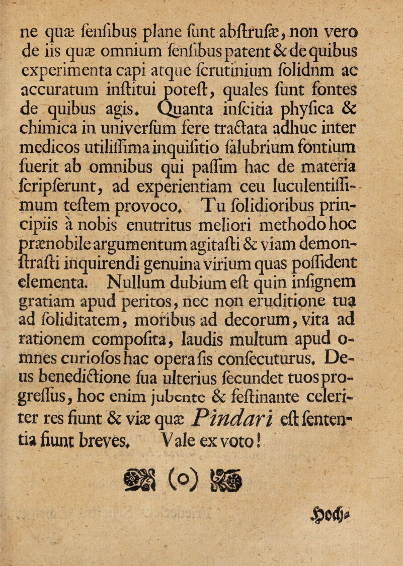 ne qua: fenfibus plane funt abflrufe, non vero de iis qua: omnium fenfibus patent & de quibus experimenta capi atque fcrutinium lolidnm ac accuratum inftitui poteft, quales funt fontes de quibus agis. Quanta infcitia phyfica & chimica in univerlum fere tradlata adhuc inter medicos utiliifima inquifitio ialubrium fontium fuerit ab omnibus qui paifim hac de materia fcripferunt, ad experientiam ceu Iuculentiffi- mum teftem provoco, Tu folidioribus prin¬ cipiis a nobis enutritus meliori methodo hoc pnenobile argumentum agitafti & viam demon- ftrafti inquirendi genuina virium quas poflident elementa. Nullum dubium ell: quin infignem gratiam apud peritos, nec non eruditione tua ad foliditatem, moribus ad decorum, vita ad rationem compofita, laudis multum apud o- mnes curiofoshac opera fis confecuturus, De¬ us benedi&ione fua ulterius fecundet tuospro- grellus, hoc enim jubente & feftinante celeri¬ ter res fiunt & vias qua: Pindari eft lenten¬ tia fiunt breves, V ale ex voto!