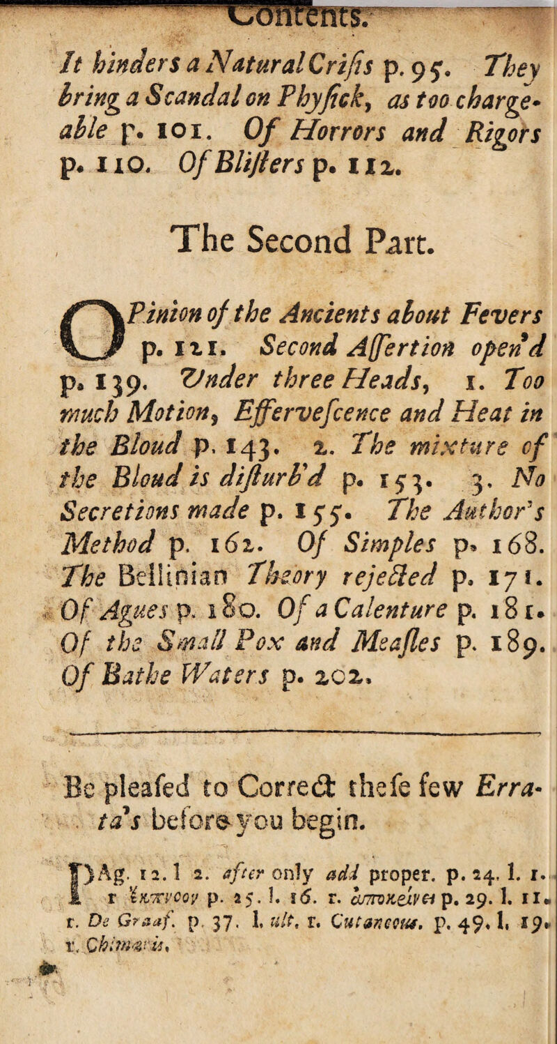 -■ - -coritfencsr It hinders a NMuralCrifis p, 9 They bring a Scandal on Phyfick, as too charge- p. 101. Of Horrors and Rigors p. 11 o, Of Blijlers p. 11 2. The Second Part. Opinion of the Ancients about Fevers p. 121. Second Affertion opend pa 139, Vnder three Heads, 1. Too much Motion5 Effervefcence and Heat in the Bloud p. 143. 2. The mixture of the Bloud is difturl'd p. r 5 3. 3, No Secretions made p. iyj. The Authors Method p. 162. 0/ Simples p* 168. The Beiliniao theory rejected p, 171. Of p. 180. Of a Calenture p. 18 r • Of the Small Pox and Meafles p. 189. Of Bathe Waters p. 202, Be pleafed to Correct thefe few Erra- . tds befor&you begin. T)Ag. 12.I 2. after only add proper, p.24,1. 1. I r iuKvcov p- 25.1. 16. r. cumKej.v& p. 29. 1. n. l. De G?aaf. p. 37. 1, lilt, V. CUtaftCQUt. p. 49« 1. 19* x<.Qhimavis*
