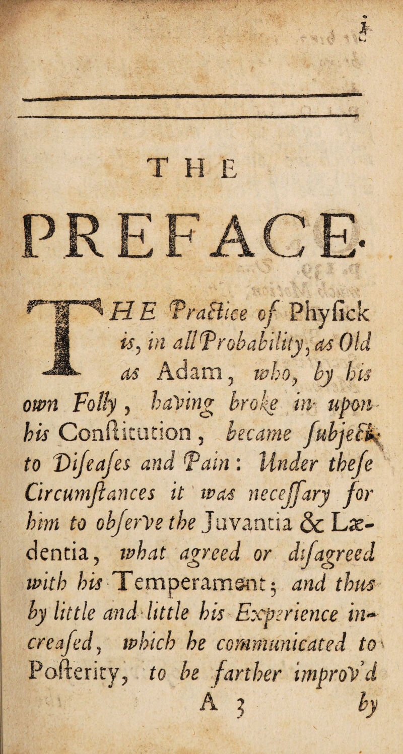 PREFACE- H E Practice of Phyfick If is, in all Probability, as Obi as Adam, ■who, by his own Folly , having broke hi upon his Conflkution , became fubjeciv to Difeafes and Pain : Under thefe Circumfiances it ivas neceffary for him to obferVe the Juvantia & Lie- dentia, what agreed or di[agreed with his Temperament; and thus by little and little his Experience in* creafed, which he communicated to- Pofterity, to be farther improVd A j by