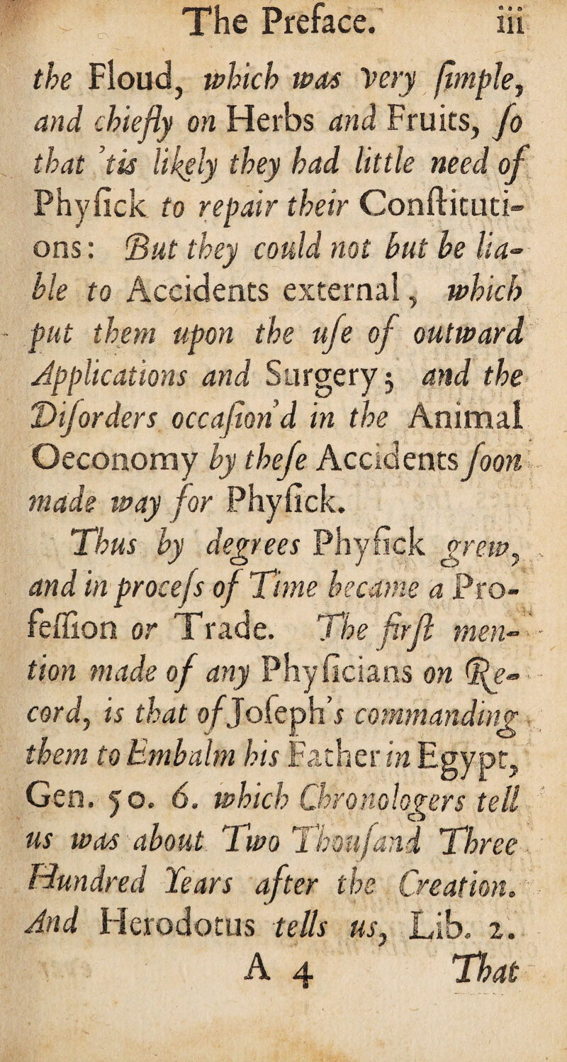 the Floud, which was Very ftmple, and chiefly on Herbs and Fruits, fo that tis likely they had little need of Phyfick to repair their Conftituti- ons : IBut they could not hut he lia~ hie to Accidents external, which - put them upon the ufe of outward Applications and Surgery $ and the Dijorders occasion d in the Animal Oeconomy by tkefe Accidents foon made tvay for Phyfick. Thus by degrees Phyfick grew, and in procefs of Time became a Pro- feffion or Trade. The firfl men- tion made of any Phyficians on Re¬ cord, is that o/Jofeph’r commanding them to Embalm his Father in Egypt, Gen. yo. 6. which Chronologers tell us was about Two Thou [and Three Hundred Tears after the Creation. And Herodotus tells us, Lib. 2. A 4 That