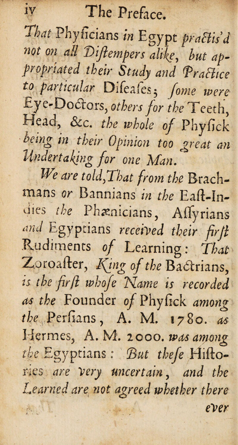 1 hat Phyficians in Egypt praftis’d not on all Tiftempers alike, but ap¬ propriated their Study and fra ft ice ^particular Difeaiesj fome were tye-Doctors, others jor the Teeth, i~JcaQ, &.c. the whole of Phyfjck being in their Opinion too great an Undertaking for one Man. We are toldftCbat from the Brach- roans or Banmans in the Eaft-In- dies the Phoenicians, Aflyrians and Egyptians received their fir ft Rudiments of Learning: That Xoroafter, Ifing of the Badtrians, « the fir ft whofe Name is recorded as the Founder of Phyfick among the Perftans, A. M. 1780. as I-Iermes, A. M. 2000. was among the Egyptians: fat thefe Hifto- ries are Very uncertain, and the Learned are not agreed whether there ever