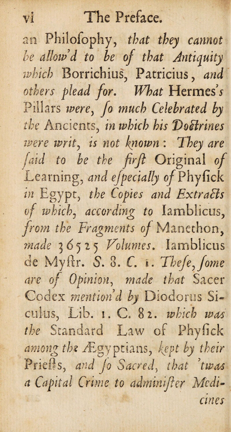 an Philofophy, that they cannot be allow’d to he of that Antiquity rahich Borrichius, Patricius, and others plead for. What Hermes’y Pillars were, fo much Celebrated by the Ancients, in ivhich his 'DoBrines ipere writ, is not known : They are laid to be the firft Original of Learning, and ejpecially of Phyfick in Egypt, the Copies and ExtraBs of which, according to lambiicus, from the Fragments of Manethon, made 3 6 5 x 5 Volumes. lambiicus de Myftr. S. 3. C. %. Thefe,fome are of Opinion, made that Sacer Codex mention’d by Diodorus Si¬ culus, Lib. 1. C. 82. which was the Standard Law of Phyfick among the ^Egyptians, kept by their Priefls, and jo Sacred, that ’twos a Capital Crime to adminifler Medi¬ cines