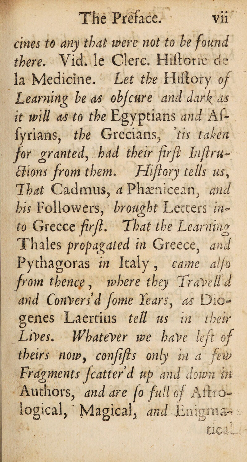 ernes to any that were not to be found there. Vid. le Clerc. Hiftorte de la Medicine. Let the Hillory of Learning he as objeure and dark as it will as to the Egyptians and Af- fyrians, the Grecians, ’tis taken for granted, had their firft In ft ru¬ ctions from them. Hiftory tells us. That Cadmus, a Phamicean, and his Followers, brought Letters in¬ to Greece firft. That the Learning Thales propagated in Greece, and Pythagoras in Italy , came atjo from thence, tubere they TraVelld and Convers’d fome Lears, as Dio¬ genes Laertius tell us in their Lives. Whatever we have left of theirs now, confifts only in a feiv Fragments fcatter’d up and down in Authors, and are fo full of Aifro- logical,' Magical, and Enigma-