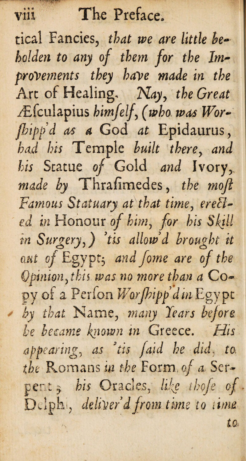 tical Fancies, that we are little he- holden to any of them for the Im¬ provements they have made in the Arc of Healing, Nay, the Great i£fculapius himfelf, (who was Wor- flipp'd as a God at Epidaurus, had his Temple built there, and his Statue of Gold and Ivory,. made by Thrafimedes, the mofh Famous Statuary at that time, erect¬ ed in Honour of him, for his Skill in Surgery,) ’tis allow’d brought it aut of Egypt, and fome are of the Opinion, this was no more than a Co¬ py of a Perion Worfhipp din Egypt by that Name, many Tears before be became known in Greece. His appearing, as *tis faid he did, to, the Romans in the Form, of a Ser¬ pent ^ his Oracles, like thofe of. Delphi, deliver dfrom time to time