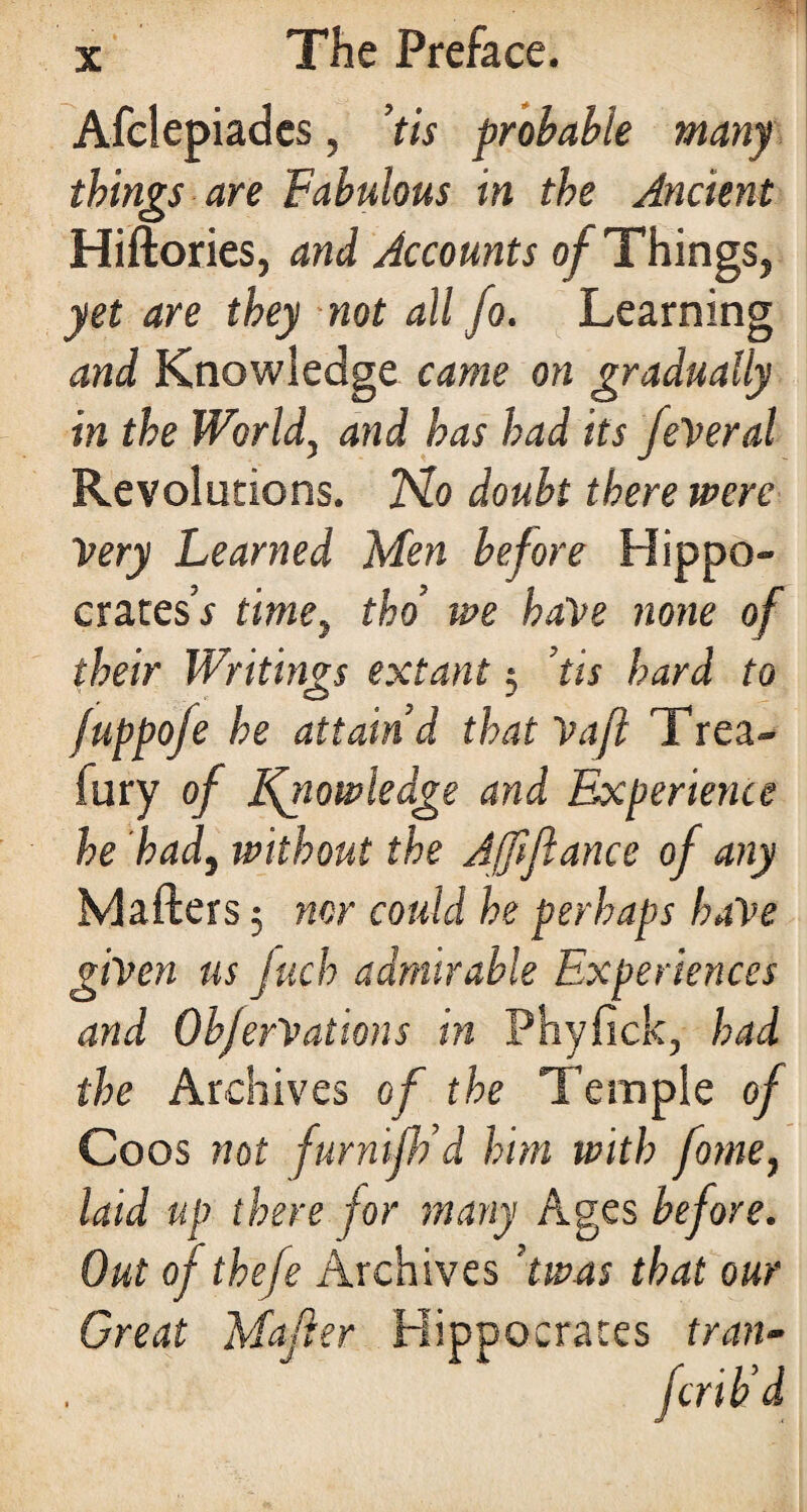 Afclepiades, ’tis probable many things are Fabulous in the Ancient Hiftories, and Accounts of Things, yet are they not all fo. Learning and Knowledge came on gradually in the World, and has had its federal Revolutions. No doubt there were Very Learned Men before Hippo- crates’* time> tho’ we have none of their Writings extant 3 ’tis hard to fuppofe he attain’d that Vafi Trea- fury of knowledge and Experience he had, without the Ajfifiance of any Mafters 3 nor could he perhaps have given us fuch admirable Experiences and ObferVations in Phyfick, had the Archives of the Temple of Coos not furnifh’d him with fome, laid up there for many Ages before. Out of thefe Archives ’twas that our Great Matter Hippocrates tran- fcrib’d