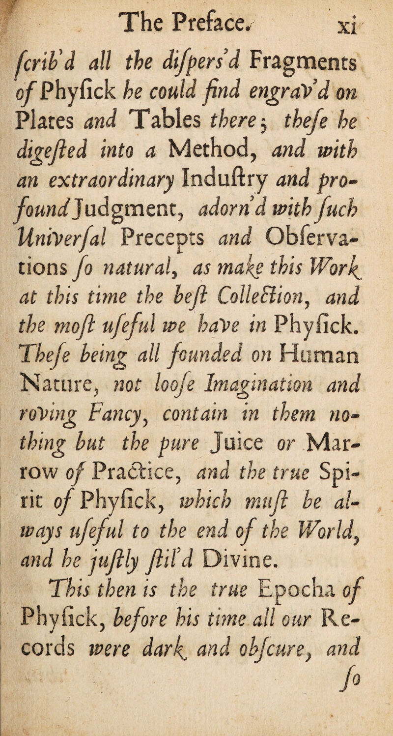 fcrib'd all the difpersd Fragments of Phyfick he could find engraVd on Plates and Tables there 3 thefe he digefied into a Method, and with an extraordinary Induftry and pro- foundJudgment, adornd withfuch liniverfal Precepts and Obferva- tions Jo natural, as make this Work, at this time the bejl Collection, and the moft ufeful we haVe in Phyfick. Thefe being all founded on Human Nature, not loofe Imagination and roving Fancy, contain in them no¬ thing but the pure Juice or Mar¬ row of Practice, and the true Spi¬ rit of Phyfick, which mtifi be al¬ ways ufeful to the end of the World, and he juftly fill’d Divine. This then is the true Epocha of Phyfick, before his time all our Re¬ cords were dark, and ob/cure, and