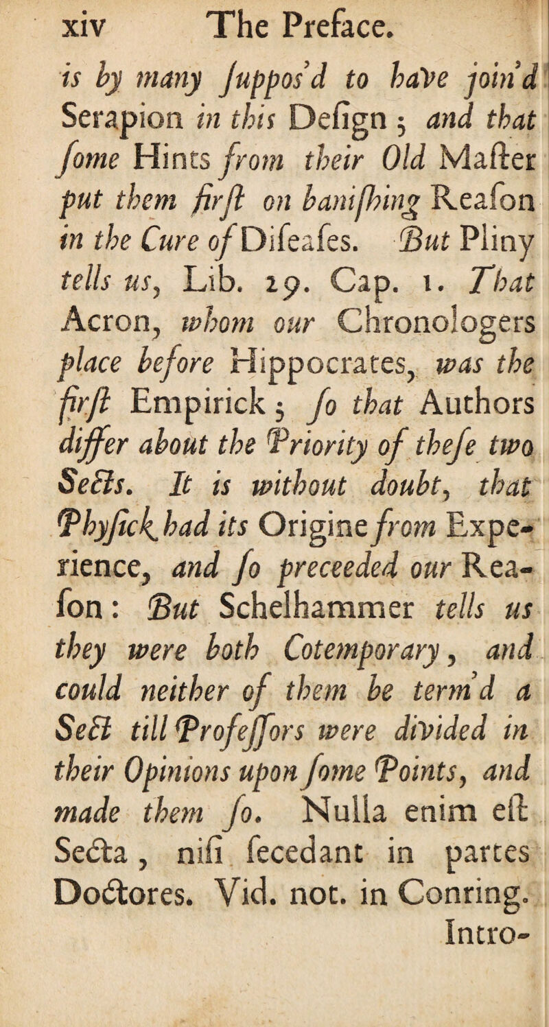is by many Juppos’d to haVe join’d Serapion in this Defign 5 and that fame Hints from their Old Mafter put them firft on banifhing Reafon in the Cure of Difeafes. ‘But Pliny tells us, Lib. 29. Cap. 1. That Acron, ivhom our Chronologers place before Hippocrates, was the fjrft Empirick 5 fo that Authors differ about the Priority of thefe two SeBs. It is without doubt, that Bhyfick. had its Origme from Expe¬ rience, and fo preceeded our Rea¬ fon : But Schelhammer tells us they were both Cotemporary, and could neither of them be term’d a SeB till Brofeffors were divided in their Opinions upon fome Toints, and made them jo. Nulla enim eft Scdta, nifi fecedant in partes Dodtores. Vid. not. in Conring. Intro-