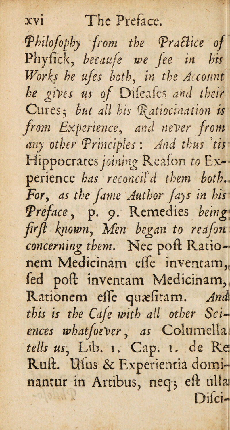 IPhilofophy from the Pra&ice of Phyfick, because we fee in bis Works be ufes both, in the Account he gives us of Dileafes and their Cures; but all bis Ratiocination is from Experience, and never from any other (principles : And thus ’tis Hippocrates joining Reafon to Ex¬ perience has reconcil'd them both. For, as the fame Author fays in his (Preface, p. 9. Remedies being firfl known, Men began to reafon concerning them. Nec poft Ratio- nem Medicinam efle inventam,, fed poft inventam Medicinam, Rationem efle qutefitam. And this is the Caje with all other Sci¬ ences wbatfoeVer, as Columella tells us, Lib. 1. Cap. 1. de Re Ruft. iHus & Experientia domi- nantur in Artibus, neq; eft ulla Difci-