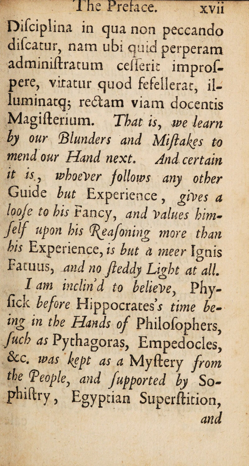 Difciplina in qua non peccando difcatur, nam ubi quid perperam adminiftracum ceilerit improf- pere, v.iratur quod fefeiierac, ii- luminatq; redtam viam docentis Magifterium. That is, we learn by our Blunders and Miflakes to mend our Hand next. And certain tt is,, whoever follows any other Guide but Experience, gives a looje to his Fancy, and Values him- jelf upon his P^eafoning more than ois Experience, is but a tneer Ignis Fatuus, and no fteddy Light at til. I am inclin’d to believe, Phy- fick before Hippocrates’* time be¬ ing in the Hands of Philofophers, fuch as Pythagoras, Empedocles, &c. was kept as a Myftery from thefPeople, and fupported by So- phiftry} Egyptian Superftition, and