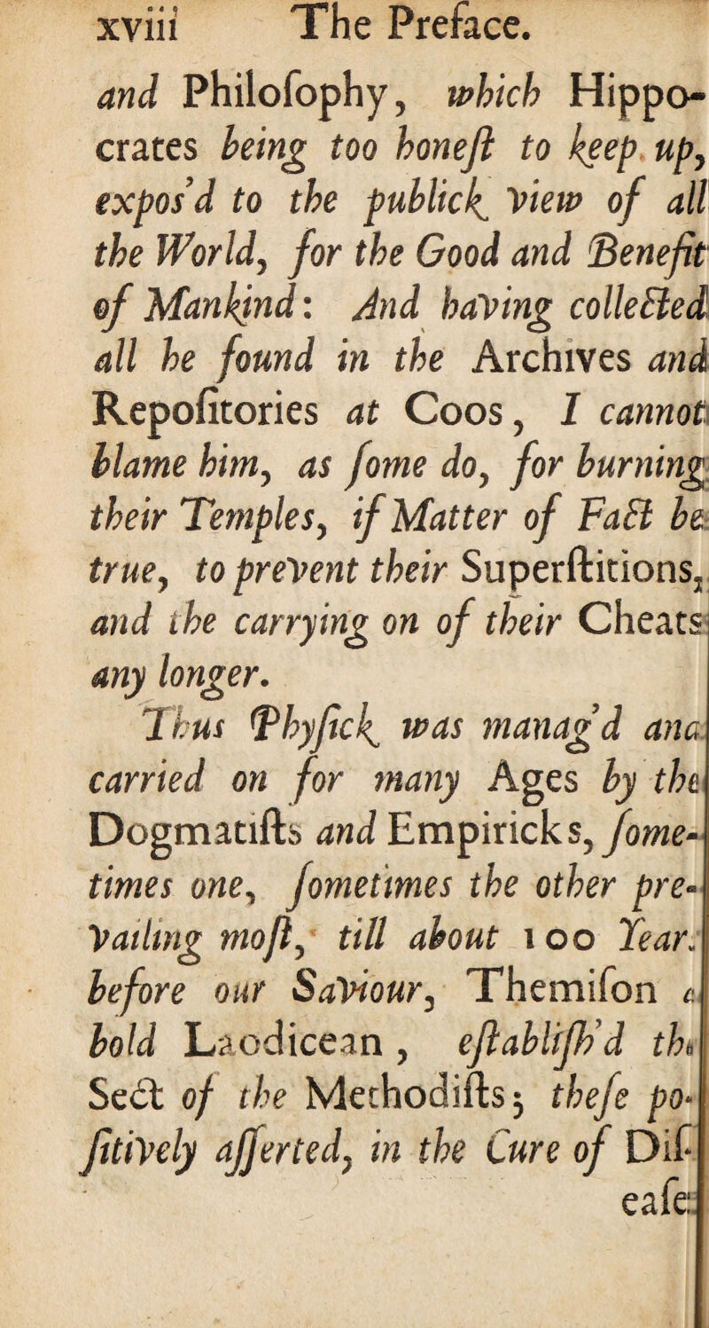 and Philofophy, which Hippo¬ crates being too bonejl to keep up, expos’d to the publicly View of all the World, for the Good and Benefit of Mankind: And having collected all he found in the Archives and Repofitories at Coos, I cannot blame him, as fome do, for burning their Temples, if Matter of FaSl be true, to prevent their SuperftitionSj and the carrying on of their Cheats any longer. Thus Thy fief was manag’d ana carried on for many Ages by the Dogmatifh and Empiricks,fome- times one, fomeimes the other pre¬ vailing mo ft, till about 1 oo tear, before our Saviour, Themifon 4 bold Laodicean, eftablifk’d th> Sedl of the Methodifts j thefe po* fitiVely offer ted, in the Cure of Dif