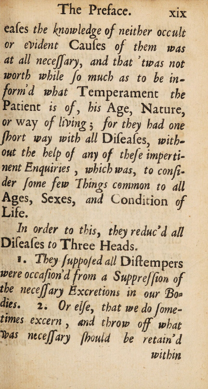 eafes the knowledge of neither occult or evident Caufes of them was at all neceffary, and that ’twas not worth while fo much as to be in¬ form d what Temperament the Patient is of, his Age, Nature, or way of living 5 for they had one fhort way with all Difeafes, with¬ out the help of any of thefe imperti¬ nent Enquiries , which was, to conji- der fome few Things common to all Ages, Sexes, and Condition of Life. J m ln °rder to this, they reduc’d all Difeales to Three Heads, *• They fuppojedall Diftempers were occafiond from a SuppreJfion of the neceffary Excretions in our Bo* dies. 2. Or elfe, that we do fome- times excern , and throw off what n*ceffary fhould be retain’d within