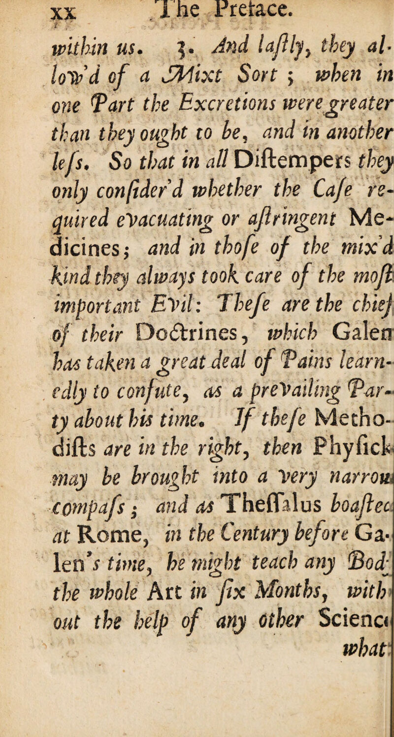 'i '/  -l ■\'i \ ' ,i within us. $. And lafily, they al- loTb’d of a SHixt Sort ; when in one Tart the Excretions were greater than they ought to be, and in another lefs. So that in all Diftempers they only conftderd whether the Cafe re¬ quired evacuating or afiringent Me¬ dicines ; and in thofe of the mix'd kind they always took care of the mofl important Evil: Thefe are the chiej of their Doctrines, which Galen has taken a great deal of Tains learn¬ edly to confute, as a prevailing Tar- ty about his time. Jf thefe Metho- difts are in the right, then Phyfick. may be brought into a very narrow compafs; and as Theffalus boaflec at Rome, in the Century before Ga- len’s time, he might teach any Tod^ the whole Art in fix Months, with out the help of any Other Scienc<