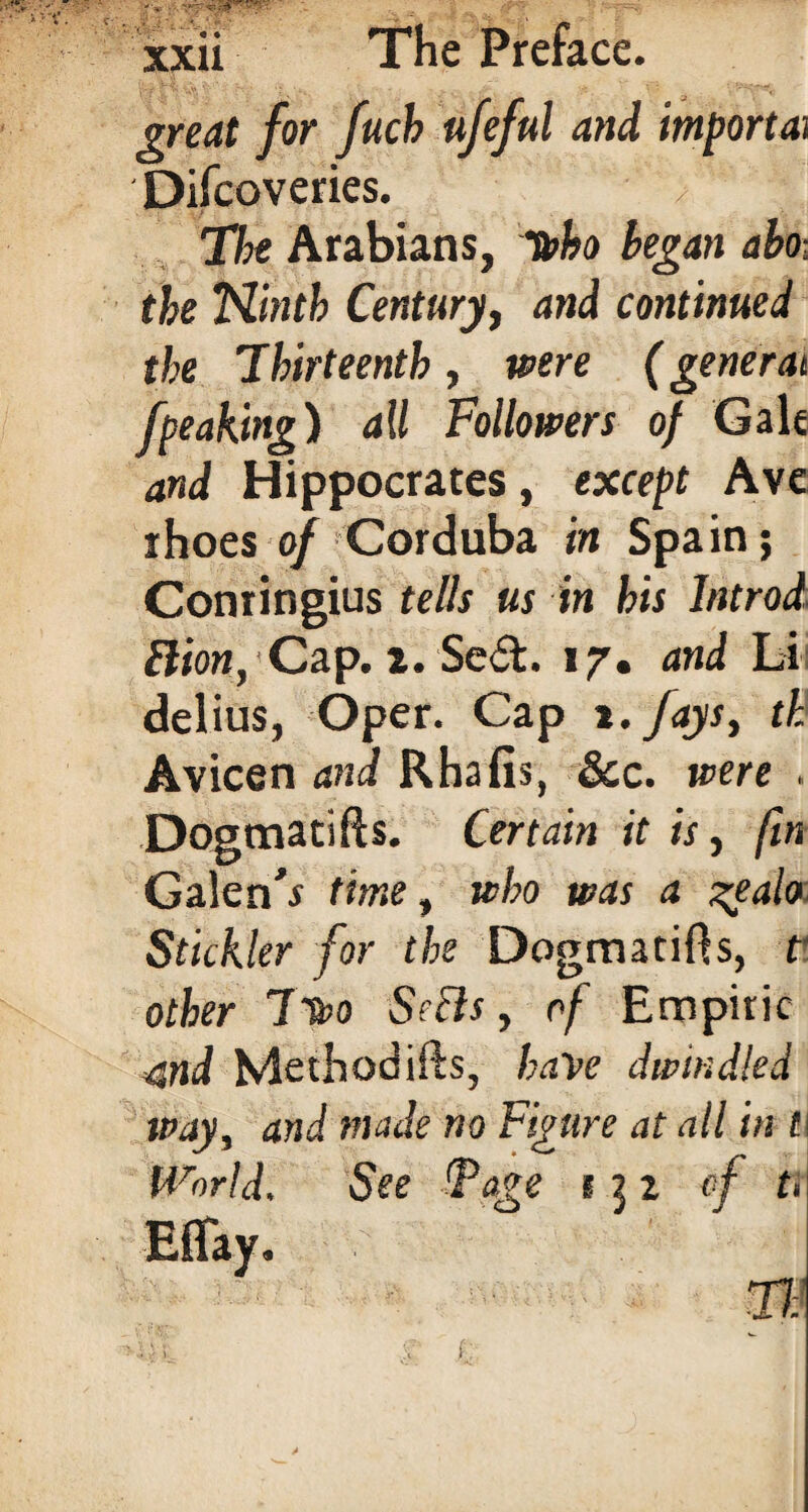 great for fucb ufeful and importai Difcoveries. The Arabians, loho began abo- the Ninth Century, and continued the Thirteenth, were (general /peaking) all Followers of Gale and Hippocrates, except Ave rhoes of Corduba in Spain; Conringius tells us in his Introd Bion, Cap. x. Sed. 17. and Li delius, Oper. Cap t. fays, th Avicen and Rhafis, &c. were , Dogmatifts. Certain it is, fin Galenh time, who was a ztalo Stickler for the Dogmatics, t’¬ other It&o Softs , of Empiric 4nd Method ids, have dwindled way, and made no Figure at all in t\ World. See Fage 132 of u Effay. »itt e | Tl: