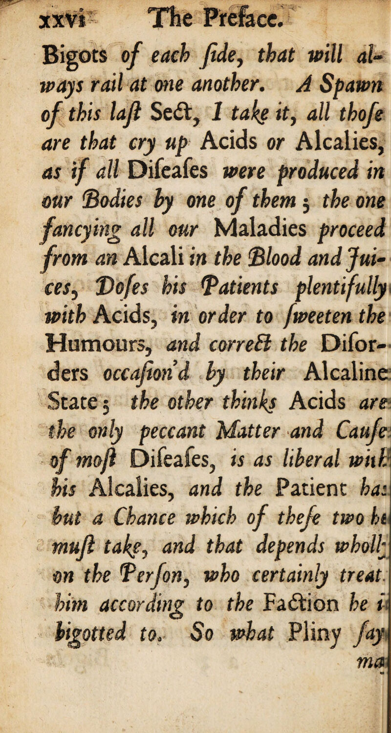 Bigots of each fide, that will al¬ ways rail at one another. A Spawn of this lafi Sed, 1 take it, all thofe are that cry up Acids or Alcalies, as if all Difeafes were produced in our (Bodies by one of them; the one fancying all our Maladies proceed from an Alcali in the Blood and Jui¬ ces, Bofes his Batients plentifully with Acids, in order to fweeten the Humours, and correB the Difor- ders occafiond by their Alcaline State 5 the other thinks Acids are the only peccant Matter and Caufe of mofl Difeafes, is as liberal with his Alcalies, and the Patient ha: but a Chance which of thefe two hi mufi take, and that depends wholly on the Berfon, who certainly treat, him according to the Fadion he i bigotted to. So what Pliny fay\