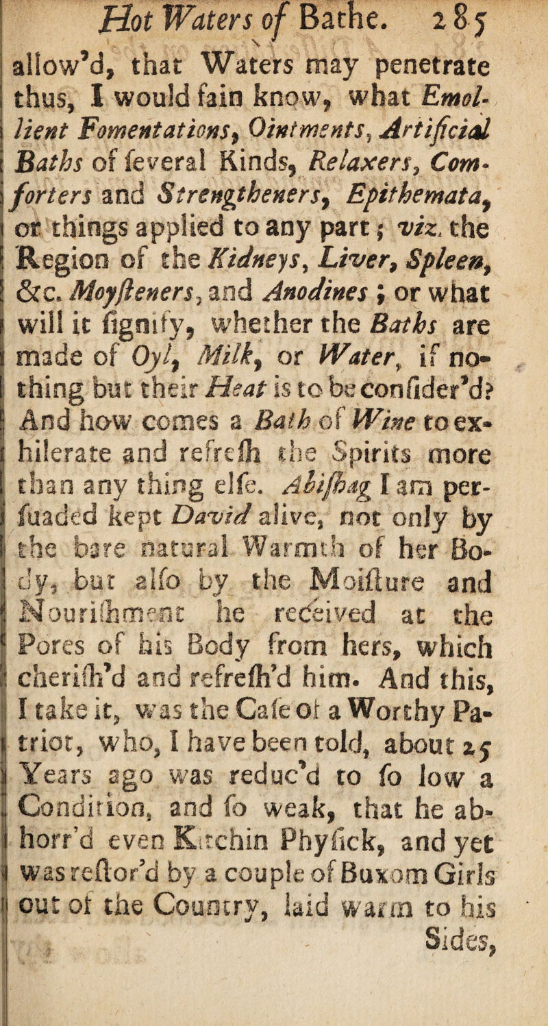 allow’d, that Waters may penetrate thus, I would fain know, what EmoU \ Bent Fomentations^ Ointments, Artificial e Baths of federal Kinds, Reiaxers, Com¬ forters and Strengtheners, Epithemata, or things applied to any part 5 x'iz. the Region of the Kidneys, Liver, Spleen, ! &c. Moyftener$} and Anodines \ or what j will it fignify, whether the are j made of Oyl% Milk, or Water\ if no- I thing but their Heat is to beconfider’d? ! And how comes a Bath of Witte toex» f hilerate and refrefh the Spirits more 1 than any thing die. Ahifhag I am per- i fuaded kept David alive, not only by I the bare natural Warmth of her Bo- Idy, but alfo by the Moifture and i Nourifhment he received at the * Pores of his Body from hers, which j: cheriih’d and refrelh’d him. And this, I take it, was the Gale oi a Worthy Pa- j trior, who, I have been told, about xj jj Years ago was reduc’d to fo low a i Condition, and fo weak, that he ab» j horr’d even Kitchin Phyfick, and yet j wasreflor’d by a couple of Buxom Girls \ out ot the Country, bid warm to his rvY ' Sides,