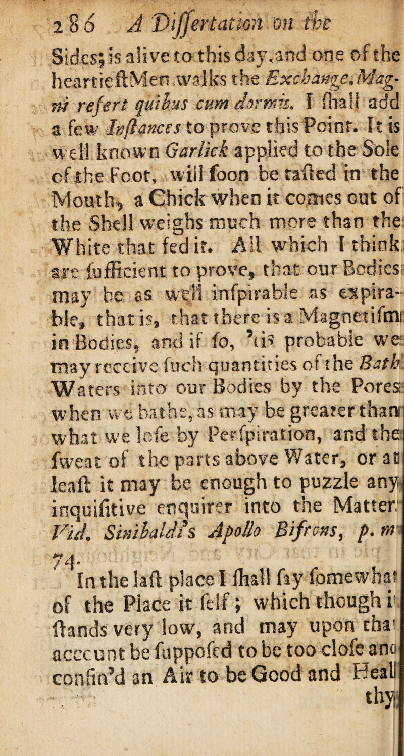 Sides; is alive to this day,and one of the heartieftMen walks the Exchange,Mag^ m rejert qwhus cum clwwis, I fhall add a few hflances to prove this Point. It is well known Gar tick applied to the Sole of t he Foot, will foon be tailed in the Mouth, a Chick when it comes out of the Shell weighs much more than the:: White that (edit. All which I think are (efficient to prove, that our Bodies; may be as well infpirable as expira- ble, that is, that there is a Magnetite in Bodies,, and if fo, Ms probable we: may receive fuch quantities of the Bath Waters into our Bodies by the Pores when we bathe, as may be greater than what we Icfe by Perspiration, and the fwe at of the parts above Water, or aO leaft it may be enough to puzzle any inquifttive enquirer into the Matter Vid. Simhaldis Apollo Bifrons, p.m 74- In the laft place I fhall fay fomewhar of the Place it feSf; which though k Hands very low, and may upon that account be fuppofed to be too clofe ant confin’d an Air to be Good and Beall