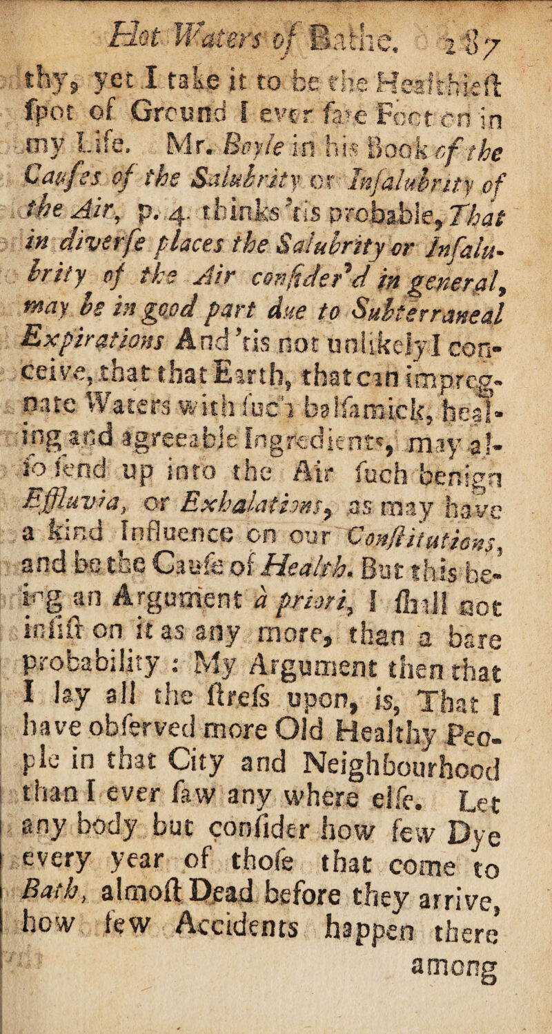 thy9 yet I take it to be the Healthiest fpot of Ground I ever fare Feet co in mv Life.. Mr. Boyle in his Book cf the Caufss of the Salubrity or Infaluhrity of the Air, p. 4. thinks 5tis probable, That in diverfe places the Salubrity or lnfalu- brily of the Air confidedd in general, may be in good part due to Suiter ratted Expirations And’ris not unlikely I con¬ ceive, .that that Earth, that cm impreg¬ nate Waters with i'ac'i balfaraick, heal¬ ing and agreeable Ingredient', may 3!- 3o lend up into the Air fuch benign Effluvia, or Exhalations, as may have a bind Influence on our Confiitutions. and be the Caufe of Health. Bat this be¬ ing an Argument d priori, l fed! mt in lift on it as any more, than a bare probability : My Argument then that I lay all the ftrefs upon, is, That [ have obferved more Old Healthy Peo¬ ple in that City and Neighbourhood than I ever faw any where eife. Let any body but confider how few Dye every year of thole that come to Bath, almoft Dead before they arrive, how lew Accidents happen there* among