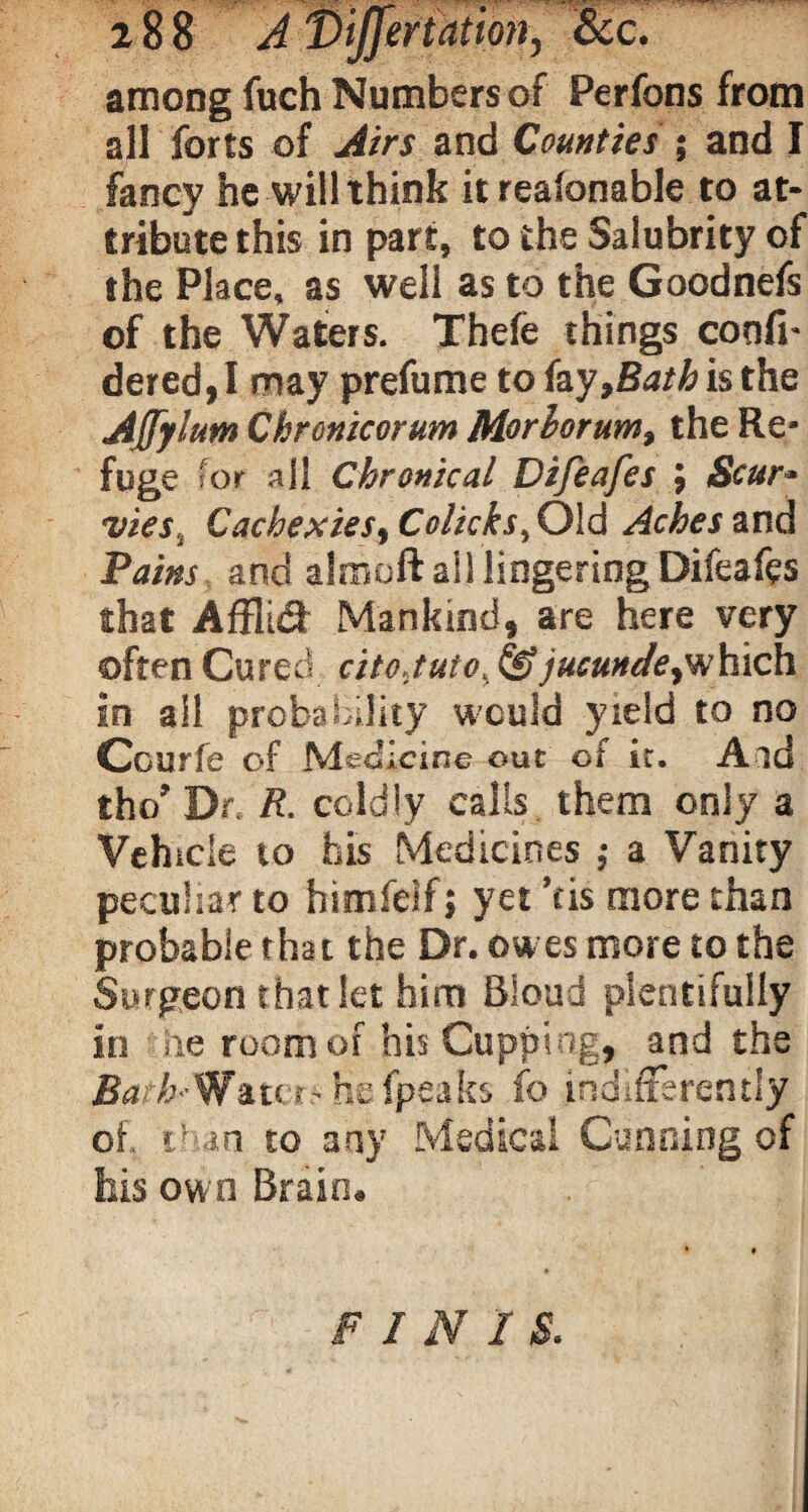 among fuch Numbers of Perfons from all forts of Airs and Counties ; and I fancy he will think it reafonable to at¬ tribute this in part, to the Salubrity of the Place, as well as to the Goodnefs of the Waters, Thefe things confi- dered,I may prefume to fay,Bath is the Affylum Chronicorum Morhorum, the Re¬ fuge for all Chronical Difeafes ; Scur¬ vies t Cachexies, Colicks, Old Aches and Pains and almoft ail lingering Difeafes that Affltdf Mankind, are here very often Cured citoJuto,& jucunde,which in all probability would yield to no Courfe of Medicine out of it. Aid tho’ Dr R. coldly calls them only a Vehicle to his Medicines ; a Vanity peculiar to bimfeif; yet ’tis more than probable that the Dr. ow es more to the Surgeon that let him Bioud plentifully * r i * • 1,1_ k* h • , of, t? an to any Medical Cunning of his own Brain, FINIS.