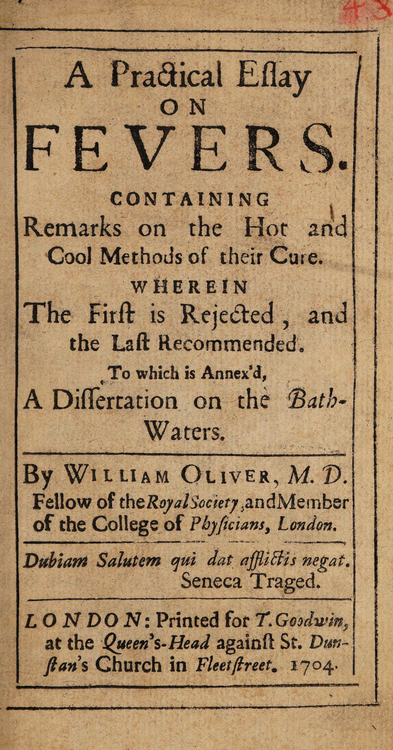 A Pra&ical o N FEVE CONTAINI..„ Remarks on the Hot arid Cool Methods of their Cure. WHEREIN The Firft is Rejected , and the Laft Recommended, To which is Annex’d, * . ' A Diflertation on the <Batb- Waters. By Wi t uam Oliver, M V. Fellow of theRo/j/sVjer/.andMember of the College of Phyficians, London. J Dubiam Salutem cjui dat affliffis negat. Seneca Traged. --,-i—.. . | LONDON: Printed for T. Goodwin s j at the Queen $-Head againft St. Dm- fians Church in Fleetftreet. 1704. 1