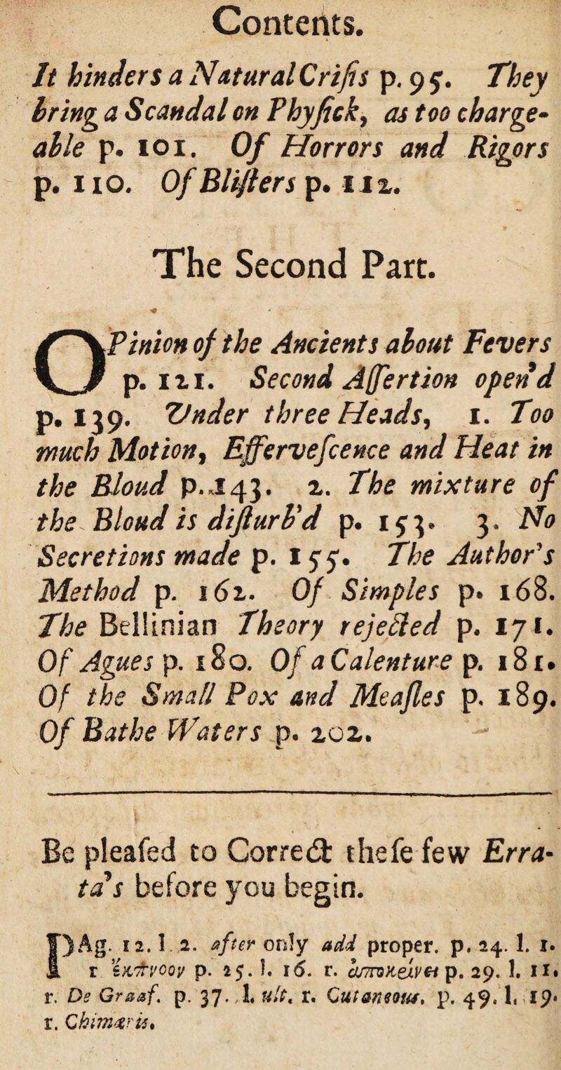 It hinders a Natural Crifis p. 9 They bring a Scandal on Fhyfick, as too charge¬ able p. 101. Of Horrors and Rigors p. 110. Of Bliflers p. 11 2. The Second Part. * OP inion of the Ancients about Fevers p. 1 xi. Second Affertion opend p.139. Vnder three Heads, 1. Too much Motion, Effervefcence and Heat in the Rloud P.J43. 2. The mixture of the Blond is difturPd p. 153* 3. No Secretions made p. 1 The Author's Method p. 16z- Of Simples p. 168. The Bellinian Theory rejected p. 171. Of Agues p. 180. Of a Calenture p. 181. Of the Small Pox and Meajles p. 189. Of Bathe Waters p. 202. Be pleafed to Corred thefe few Erra¬ ta s before you begin. I)Ag. I2.l i. after only add proper, p. 24. 1. i* r in'fvoov p. 25.I. 16. r. anroKelvei p. 29. 1. 11. r. Ds Graaf. p. 37. 1, ult, r. CutaneoM, p. 49.1, 19. r. Gkim%rit%