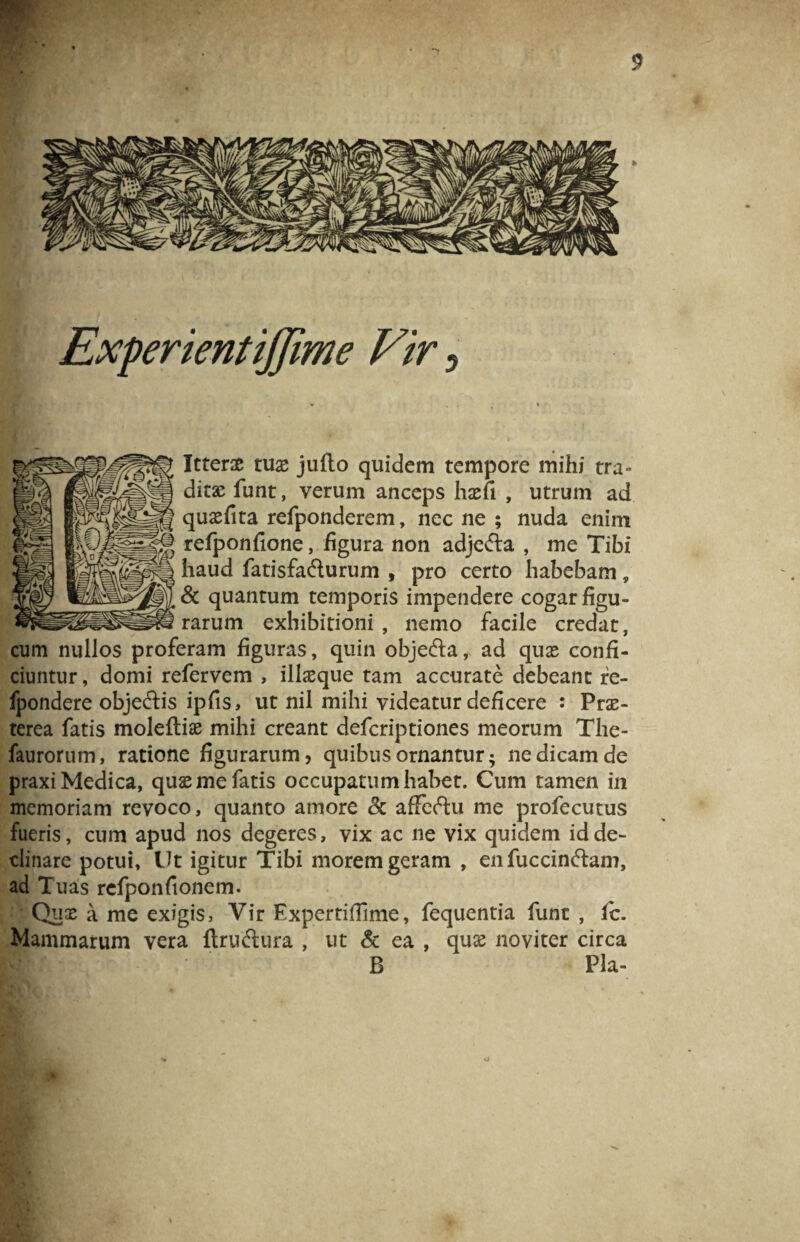 <5 Experientijjime Vir 5 * '■ ■ Itterae tuas jufto quidem tempore mihi tra¬ ditae funt, verum anceps hasfi , utrum ad quasfita refponderem, nec ne ; nuda enim refponfione, figura non adjefta , me Tibi haud fatisfafturum , pro certo habebam, & quantum temporis impendere cogar figu¬ rarum exhibitioni , nemo facile credat, cum nullos proferam figuras, quin obje&a,. ad quas confi¬ ciuntur, domi refervem , illaeque tam accurate debeant re- fpondere objectis ipfis, ut nil mihi videatur deficere : Prae¬ terea fatis moleftias mihi creant defcriptiones meorum The- faurorum, ratione figurarum? quibus ornantur; ne dicam de praxi Medica, quas me fatis occupatum habet. Cum tamen in memoriam revoco, quanto amore & afFeftu me profecutus fueris, cum apud nos degeres, vix ac ne vix quidem id de¬ clinare potui, llt igitur Tibi morem geram , en fuccinftan?, ad Tuas rcfponfionem.  Quas a me exigis, Vir Expertiflime, fequentia funt , fc. Mammarum vera ftruftura , ut & ea , quas noviter circa B Pia-