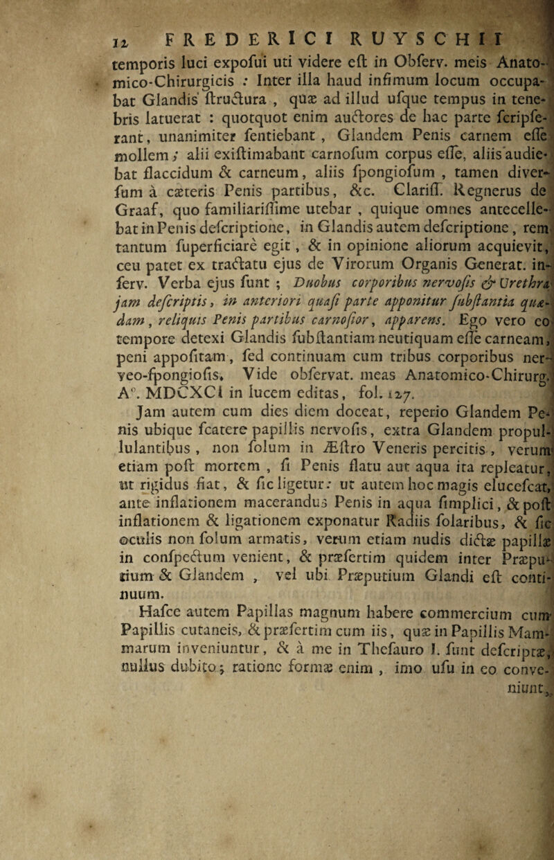 temporis luci expofui uti videre efl in Obferv. meis Anato- mico-Chirurgicis : Inter illa haud infimum locum occupa- j bat Glandis flruStura , quae ad illud ufque tempus in tene* bris latuerat : quotquot enim auftores de hac parte fcripfe- rant, unanimiter fentiebant , Glandem Penis carnem efle mollem y alii exiftimabant carnofum corpus efle, aliis audie¬ bat flaccidum & carneum, aliis fpongiofum , tamen diver- fum a caeteris Penis partibus, &c. Clariff. Regnerus de Graaf, quo famihariflime utebar , quique omnes antecelle¬ bat in Penis defcriptione, in Glandis autem defcriptione, rem tantum fuperficiare egit, & in opinione aliorum acquievit, ceu patet ex traftatu ejus de Virorum Organis Generat, in- ferv. Verba ejus funt ; Duobus corporibus nervofis & Urethra, jam defcriptis, in anteriori quafi parte apponitur Jubfiantia qu&- dam, reliquis Penis partibus carnofiar, apparens. Ego vero eo tempore detexi Glandis fubftantiamneutiquam efle carneam, peni appofitam, fed continuam cum tribus corporibus ner- yeo-fpongiofis* Vide ohfervat. meas Anatomico-ChirurgJ A°. MDCXCi in lucem editas, fol. tzy. Jam autem cum dies diem doceat, reperio Glandem Pe¬ nis ubique fcatere papillis nervofis, extra Glandem propul- lulantibus , non foium in iEftro Veneris percitis , verum* etiam poft mortem , fi Penis flatu aut aqua ita repleatur/ ut rigidus fiat, St fic ligetur: ut autem hoc magis elucefcat, ante inflationem macerandus Penis in aqua fimplici, Stpoft inflationem St ligationem exponatur Radiis folaribus, St fic oculis non foium armatis, verum etiam nudis diftse papillae in confpeftum venient, & prtefertim quidem inter Praepu^ sium «St Glandem , vel ubi Pneputium Glandi eft conti¬ nuum. Hafce autem Papillas magnum habere commercium cum' Papillis cutaneis, Stpraefertim cum iis, qu£ in Papillis Mam¬ marum inveniuntur, St a me in Thefauro 1. funt deferipr#/ nullus dubito > ratione formas enim , imo ufu in eo conve¬ niunt,;