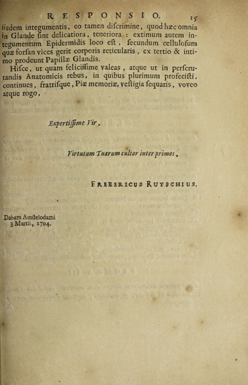 wmtMm ■ ■ - RESPONSIO. , f iisdem integumentis, eo tamen difcrimine, quod haec omnia in Glande fint delicatiora, teneriora : extimum autem in¬ tegumentum Epidermidis loco eft , fecundum cellulofum quxforfan vices gerit corporis reticularis , ex tertio & inti¬ mo prodeunt Papillae Glandis. Hifce, ut quam feliciflime valeas , atque ut in perfcru- tandis Anatomicis rebus, in quibus plurimum profecifti, continues, fratrifque, Piae memoriae, veftigia fequaris, voveo atque rogo, ExpertijJime Vir, Virtutum Tuarum cultor inter primos, Dabam Amftelodami 3; Martii, 1704. Fr.eeeb.icus Ruyschius.