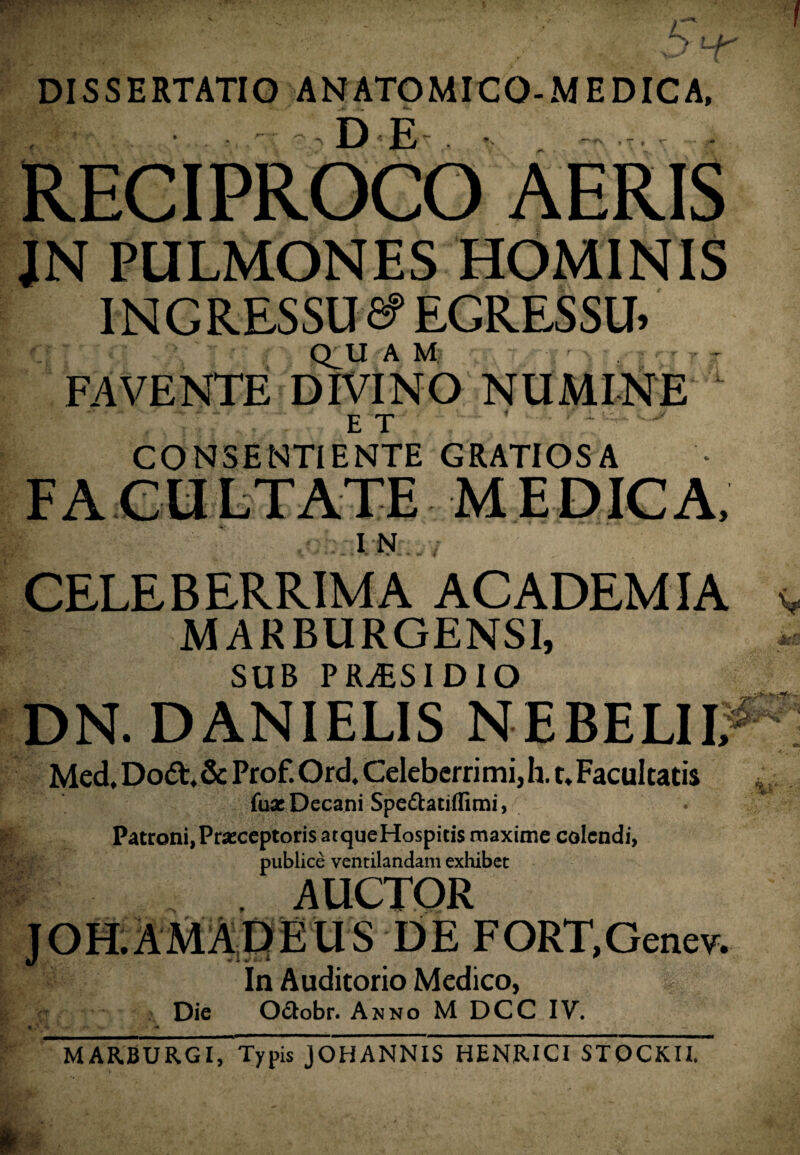 DISSERTATIO ANATOMICQ-MEDICA, RECIPROCO AERIS JN PULMONES HOMINIS INGRESSU 6? EGRESSU, V;. Q_U A M % FAVENTE DIVINO NUMINE 4 E T * ' ' CONSENTIENTE GRATIOSA F A CU LTATE M E DIC A, IN CELEBERRIMA ACADEMIA MARBURGENS1, SUB PRjESIDIO DN. DANIELIS NE BELI I; Med. Dodt. & Prof. Ord. Celeberrimi, h. t. Facultatis jfuae Decani Spe&atiffimi, Patroni,Praeceptoris atqueHospicis maxime colendi, publice ventilandam exhibet , AUCTOR J OH. AMA D E U S DE FORT, Gene v. In Auditorio Medico, Die Octobr. Anno M DCC IV. f A fc y-* ^ • «Sil -« MARBURGI, Typis JOHANNIS HENRICI STOCKII.