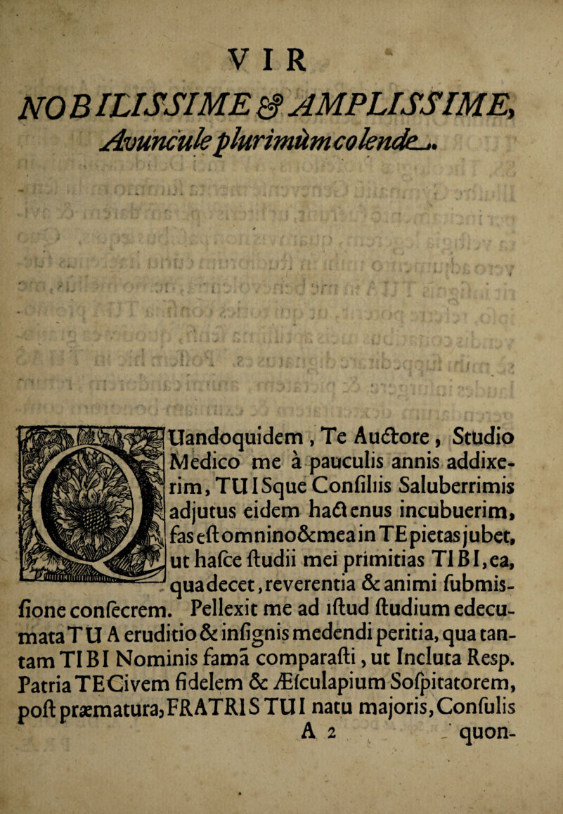 6 Uandoquidem , Te Audtore , Studio dedico me a pauculis annis addixe¬ rim, TUISque Confiliis Saluberrimis adjutus eidem haftenus incubuerim, faseftomnino&meainTEpietas jubet, uthalceftudii mei primitias TIBI,ea, qua decet, reverentia & animi fubmis- fione conlecrem. Pellexit me ad illud Rudium edecu- mataT U A eruditio & infignis medendi peritia, qua tan¬ tam TIBI Nominis fama comparafli, ut Incluta Resp. Patria TECivem fidelem & iElcuIapium Sofpitatorem, poft praematura:FRATRIS TUI natu majoris, Confulis