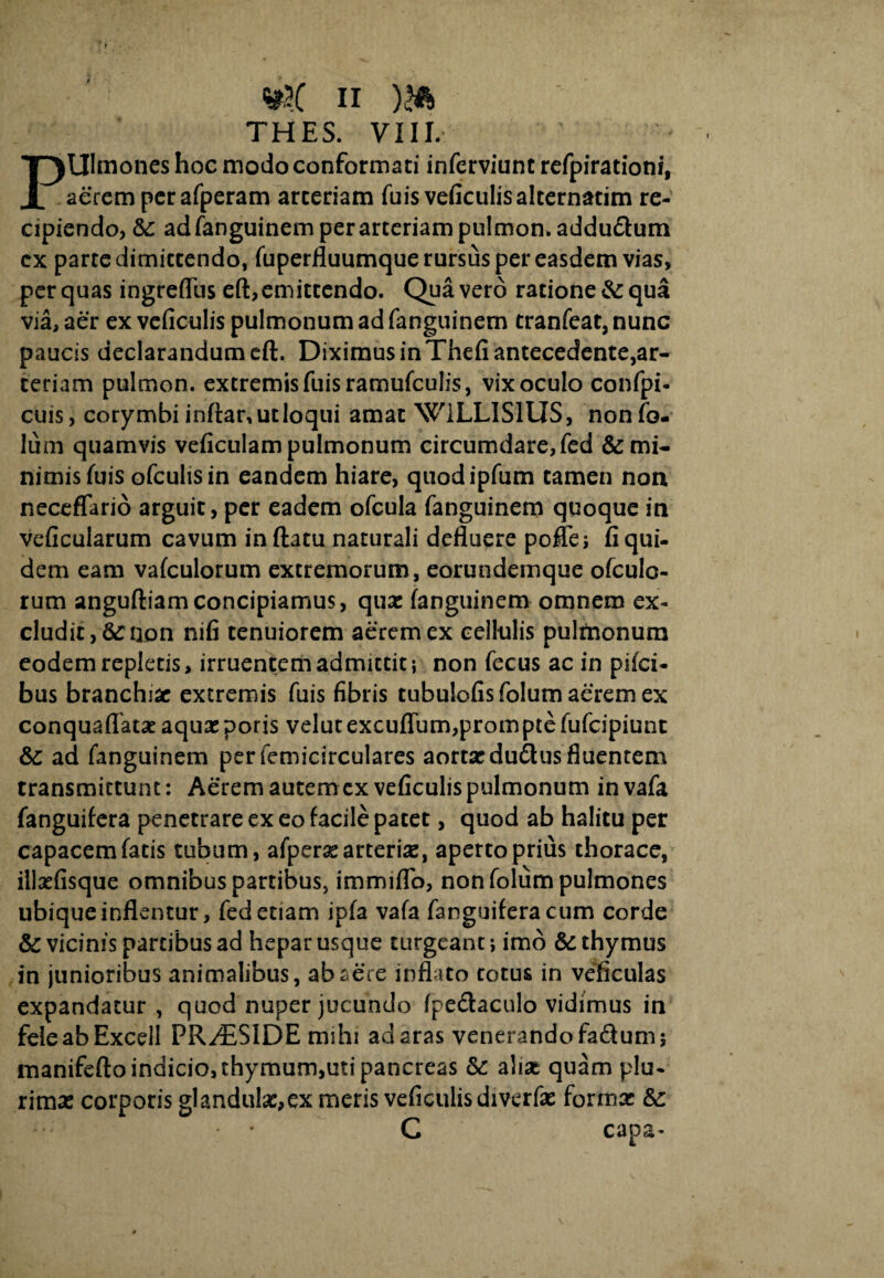 THES. VIII. Ulmones hoc modo conformati inferviunt refpirationi, i aerem perafperam arteriam fuis veficulis alternarim re¬ cipiendo, ic adfanguinem per arteriam pulmon. addu&um cx parte dimittendo, fuperfluumque rursus per easdem vias, per quas ingreffus eft,emittendo. Qua vero ratione & qua via, aer ex veficulis pulmonum ad fanguinem tranfeat, nunc paucis declarandum eft. Diximus in Thefi antecedente,ar¬ teriam pulmon. extremis fuisramufculis, vix oculo confpi- cuis, corymbi inftar, ut loqui amat W1LLISIUS, nonfo- lum quamvis veficulam pulmonum circumdare, fed & mi¬ nimis Tuis ofcuhsin eandem hiare, quodipfum tamen non neceflario arguit, per eadem ofcula fanguinem quoque in veficularum cavum inftatu naturali defluere poffe; fi qui¬ dem eam vafculorum extremorum, eorundemque ofculo- rum anguftiamconcipiamus, qua: fanguinem omnem ex¬ cludit, & non nifi tenuiorem aerem ex cellulis pulmonum eodem repletis, irruentem admittit; non fecus ac in pifci- bus branchiae extremis fuis fibris tubulofis folum aerem ex conquaffata: aquae poris velutexcuflum,promptefufcipiunt & ad fanguinem per femicirculares aorta: du&us fluentem transmittunt: Aerem autemcx veficulis pulmonum invafa fanguifera penetrare ex eo facile patet, quod ab halitu per capacem fatis tubum, afpera: arteriae, aperto prius thorace, illaefisque omnibus partibus, immiffo, non folum pulmones ubique inflentur, fed etiam ipfa vafa fanguifera cum corde & vicinis partibus ad hepar usque turgeant; imo & thymus in junioribus animalibus, ab aere inflato totus in veficulas expandatur , quod nuper jucundo fpe&aculo vidimus in feieabExcell PR/ESIDE mihi ad aras venerando fadum; manifefto indicio, thymum,uti pancreas alia: quam plu¬ rima: corporis glandula:,ex meris veficulis diverfae forma: &: C