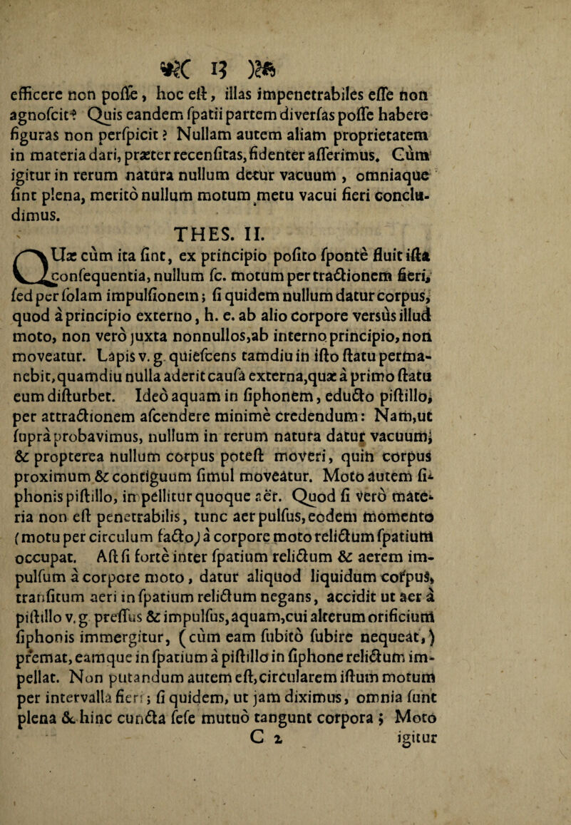 i? )2ft efficere non pofie, hoc eft, illas impenetrabiles efle non agnofeit*? Quis eandem fpatii partem divertas poffe habere figuras non perfpicit > Nullam autem aliam proprietatem in materia dari, prasterrecenfitas,fidenter afferimus* Gum igitur in rerum natura nullum detur vacuum , omniaque fint plena, merito nullum motum metu vacui fieri conclu¬ dimus. THES. II. QUx cum ita fint, ex principio pofito fponte fluit ifta confequentia, nullum fc. motum per tra&ionerti fieri, fed per folam impulfionem; fi quidem nullum datur corpus, quod a principio externo, h. e. ab alio Corpore versfis illud moto, non vero juxta nonnullos,ab interno principio, non moveatur. Lapis v. g. quiefeens tamdiu in ifto flatu pertna- nebit,quamdiu nulla aderit caufa externa,qux a primo flatu eum difturbet. Ideo aquam in fiphonem, edudto piftilloi per attra&ionem afeendere minime credendum: Nam,ut fupraprobavimus, nullum in rerum natura datur vacuutfcj & propterea nullum corpus poteft moveri, quin corpus proximum & contiguum fimul moveatur. Motoautem tU phonispiftillo, impellitur quoque aer. Quod fi Vero mate¬ ria non eft penetrabilis, tunc aerpulfus,eodem momento (motu per circulum fa<flo) a corpore moto relisum fpatiutfl occupat. Aft fi torte inter fpatium reli&um & aerem im- pulfum a corpore moto, datur aliquod liquidum cofpuS» tranfitum aeri in fpatium reliSum negans, accidit ut aer a piftillo v. g preflus & impulfus,aquam,cui alterum orificiutn fiphonis immergitur, (cum eam fubito fubire nequeat,) premat, eamque in fpatium a piftillo in fiphone relidum im¬ pellat. Non putandum autem eft,circularem iftum motum per intervalla fien j fi quidem, ut jam diximus, omnia funt plena &. hinc cundla fefe mutuo tangunt corpora ; Moro C z igitur