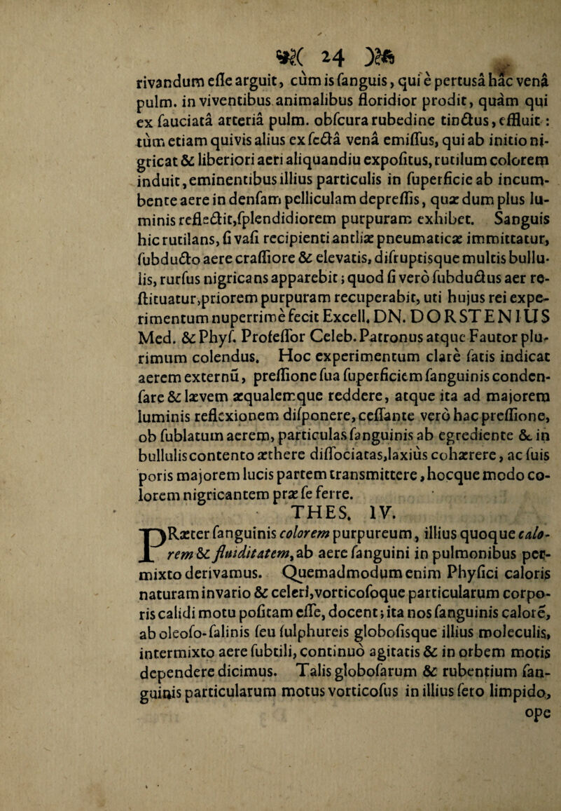 rivandum efle arguit, cum is fanguis, qui e pertusa hac vena pulm. in viventibus animalibus floridior prodit, quam qui ex fauciata arteria pulm. obfcurarubedine tin&us, effluit: tum etiam quivis alius ex fc&a vena emiflus, qui ab initio ni¬ gricat & liberiori aeri aliquandiu expolitus, rutilum colorem induit,eminentibus illius particulis in fuperficieab incum¬ bente aere in denfam pelliculam depreffis, quir dum plus lu¬ minis reflsdit,fplendidiorem purpuram exhibet. Sanguis hic rutilans, fi vafi recipienti antlisepneumaticse immittatur, fubdu&o aere crafliore & elevatis, difruptisque multis bullu¬ lis, rurfus nigrica ns apparebit; quod fi vero fubdu&us aer re- ftituatur,priorem purpuram recuperabit, uti hujus rei expe¬ rimentum nuperrime fecit Excell. DN. DOR ST EN IUS Med. &Phyf. Profeflor Celeb. Patronus atque Fautor plm rimum colendus. Hoc experimentum clare fatis indicat aerem externu, preflione fua fuperficiem fanguinis condcn- fare& laevem sequalemque reddere, atque ita ad majorem luminis reflexionem difponere,ceflante vero hac preflione, obfublatum aerem, particulas fanguinis ab egredience &,in bullulis contento sethere diflbciatasjaxius coharrere, ac fuis poris majorem lucis partem transmittere, hocque modo co¬ lorem nigricantem prse fe ferre. THES. IV. PRicter fanguinis colorem purpureum, illius quoque calo- rem&c fltuditatem^b aerefanguini in pulmonibus per¬ mixto derivamus. Quemadmodum enim Phyfici caloris naturam invario & celeri,vorticofoque particularum corpo¬ ris calidi motu pofitam ciTe, docent; ita nos fanguinis calore, aboieofo-falinis feu fulphureis globofisque illius rooleculis, intermixto aere fubtili, continuo agitatis & in orbem motis dependere dicimus. Talis globofarum & rubentium fan- guiuis particularum motus vorticofus in illius fero limpido, ope