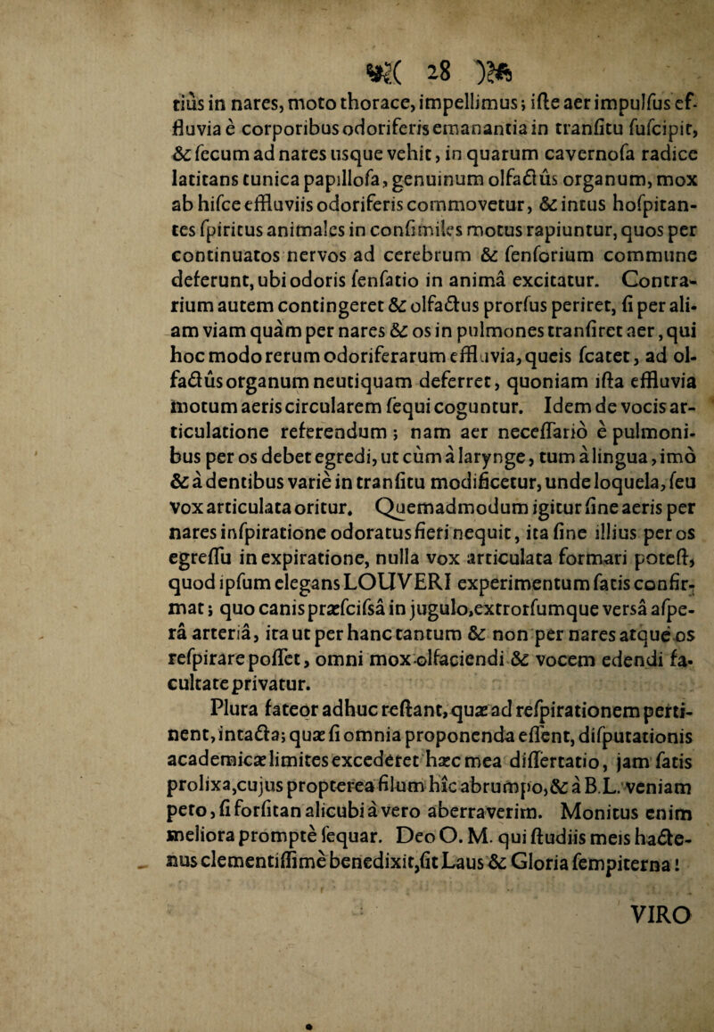 tius in nares, moto thorace, impellimus; i fle aer impulfus ef¬ fluvia e corporibus odoriferis emanantia in tranfitu fufcipit, &; fecum ad nares usque vehit, in quarum cavernofa radice latitans tunica papillofa, genuinum olfadus organum, mox ab hifceeffluviis odoriferis commovetur, & intus hofpitan- tes fpiritus animales in confimiles motus rapiuntur, quos per continuatos nervos ad cerebrum & fenforium commune deferunt, ubi odoris fenfatio in anima excitatur. Contra* rium autem contingeret &: olfa&us prorfus periret, fi per ali- am viam quam per nares os in pulmones tranfiret aer, qui hoc modo rerum odoriferarum effluvia, queis fcatet, ad ol- fadus organum neutiquam deferret, quoniam lfta effluvia motum aeris circularem fequi coguntur. Idem de vocis ar¬ ticulatione referendum ; nam aer neceffario e pulmoni¬ bus per os debet egredi, ut cum a larynge, tum a lingua, imo & a dentibus varie in tran fitu modificetur, unde loquela, feu Vox articulata oritur* Quemadmodum igitur fine aeris per nares mfpirationeodoratusfieri nequit, ita fine illius per os egreflu inexpiratione, nulla vox articulata formari poteffl quod ipfum elegans LOUVERI experimentum facis confir-: mat; quo canis praefcifsa in jugulo,extrorfumque versa afpe- ra arteria, ira uc per hanc cantum & non per nares atque os refpirarepoflet, omni mox olfaciendi Sc vocem edendi fa- cultateprivatur. Plura fateor adhuc reflant, quae ad refpirationem perti¬ nent, intafta; quae fi omnia proponenda eflent, difpurationis academicae limites excederet haec mea diflertatio, jam fatis prolixa,cujus propterea filum hic abrumpo,a B.L. veniam pero, fi forfican alicubi a vero aberraverim. Monitus enim meliora prompte fequar. Deo O. M. qui fludiis meis ha£le- nus clementiffime benedixitjfit Laus &: Gloria fempiterna i VIRO