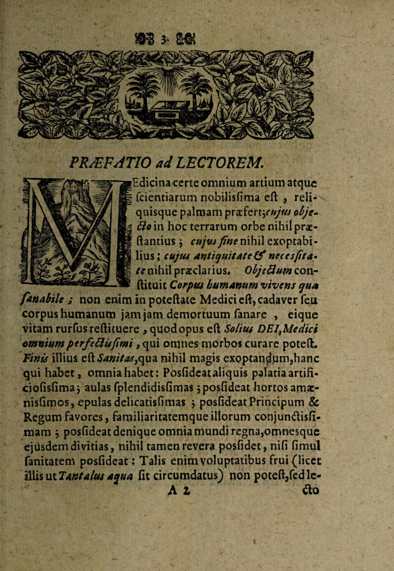 RRJEFAT10 ad LECTOREM. dicinacerte omnium artium atque fcientiarum nobilisfima eft , reli¬ quisque palmam prae ferturobje- 6io in hoc terrarum orbe nihil prae- antius 3 cujus fine nihil exoptabi¬ lius \ cujus antiquitate (fnecesfita. te nihil praeclarius* ObjeHum con- ftituit Corpus humanum vivens qua fanabile s non enim in poteftate Medici eft, cadaver feu corpus humanum jam jam demortuum fanare , eique vitam rurfusreftituere , quod opus eft Solius DEI,Medici amniumperfe&isfimi, qui omnes morbos curare poteft. Finis illius cR Saxitas,qua nihil magis exoptandum,hanc qui habet, omniahabet: Posfideataliquis palatia artifi* ciofisfimaj aulas fplendidisfimas jposfideat hortos amae- nisfimos, epulas delicatisfimas 3 posfideatPrincipum & Regum favores, familiaritatemque illorum conjundisfi- mam 3 posfideat denique omnia mundi regna,omnesque ejusdem divitias, nihil tamen revera posfidet, nifi fimul fanitatem posfideat: Talis enim voluptatibus frui (licet iliis ut Tantalus aqua fit circumdatus) non poteft/edle- A Z £lo
