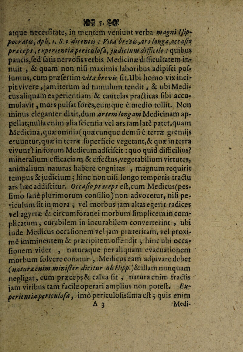 J m y. t*; atque necesfitate, in mentem veniunt verba magniljip* pocratisydpb, /. S\ *. dicenti* .* brevis}arslonga rocca(io prsceps, experientia periculo fa, judicium difficile : quibus paucis,fed fatis nervofis verbis Medicinae difficultatem in¬ nuit , & quam non nifi maximis laboribus adipifci pof- iumus, cum prgfertim vita brevis fit.Ubi homo vix inci¬ pit vivere > jam iterum ad tumulum tendit, & ubi Medi¬ cus aliquam experientiam & cautelas pradicas (ibi accu¬ mulavit j.morspulfat fores,eumque e medio tollit. Non minus eleganter dixit,dum artem longam Medicinam ap- peliatjnulla enim alia fcientia vel ars tam late patet^quam Medicina,qu£omnia(qusecunque demufe terrae gremijs eruuntur,quae in terrae fuperficie vegetant,& quae in terra vivunt^.in forum Medicum adfcifcit: quo quid difficilius? mineralium efficaciam & effedus,vegetabilium virtutes, animalium naturas habere cognitas , magnum requirit tempus &judicium 3 hinc non nifi longo temporis tradu ars haecaddifcitur. Qccafiopr&ceps efficum Medicus(pes- fimo fane plurimorum confilio)non advocetur, nifi pe¬ diculum fit in mora , vel morbus jam altas egerit radices vel agyrtae & circumforanei morbum fimplicemin com¬ plicatum, curabilem in incurabilem converterint , ubi inde Medicus occafionem vel jam praeteritam, vel proxi¬ me imminentem & praecipitem offendjt 3 hinc ubi occa¬ fionem videt , naturaque per aliquam evacuationem morbum folvere conatur , Medicus eam adjuvare debet (natuf&enim minifter dicitur abfjipp,)&iillarh nunquam negligat, cum praeceps & calva fit , natura enim fradis jam viribus tam facileoperari amplius non poteffi Ex- peritntia periculofa} imdpericulofisfimaeft 3 quis entm A 3 Medi-