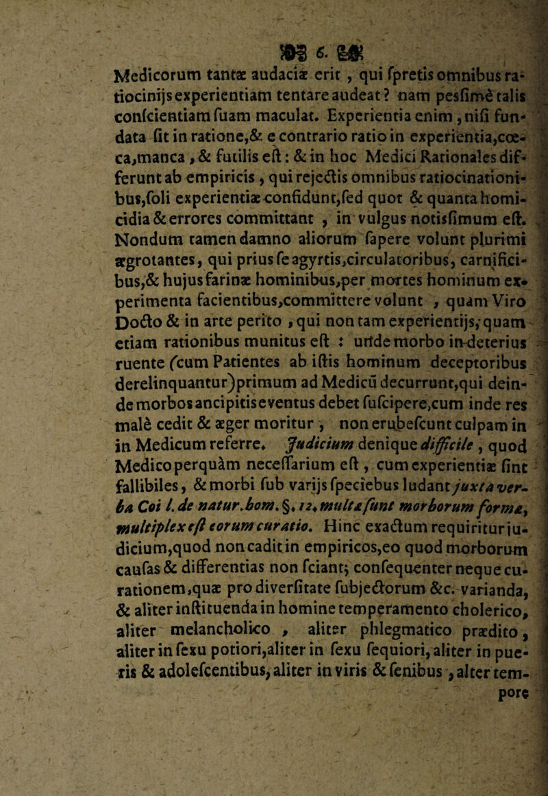 V m 6- m Medicorum tantae audaciae erit ,qui fpretis omnibus rz- tiocinijs experientiam tentare audeat ? nam pesfime talis confcientiam fuam maculat. Experientia enim ,nifi fun¬ data fit in ratione,& e contrario ratio in experientia,coe- cajtnanca , & futilis eft: & in hoc Medici Rationales dif¬ ferunt ab empiricis , qui rejcriis omnibus ratiocinationi¬ bus,foli experientiae confidunt,fed quot & quanta homi¬ cidia & errores committant , in vulgus notisfimum eft. Nondum tamen damno aliorum fapere volunt plurimi aegrotantes, qui prius feagyrtisjrirculatoribus, carnifici¬ bus,& hujus farinae hominibus^per mortes hominum ex* perimenta facientibus,committere volunt , quam Viro Dorio & in arte perito ,qui non tam experientijs, quam etiam rationibus munitus eft : urtde morbo irvdeterius ruente (cum Patientes ab iftis hominum deceptoribus derelinquantur)primum ad Medicu decurrunt,qui dein¬ de morbos ancipitis e ventus debet fuftipere,cum inde res mal& cedit & aeger moritur , non erubefeunt culpam in in Medicum referre* Judicium denique difficile , quod Medico perquam neceffarium eft , cum experientias fint fallibiles, & morbi fub varijsfpeciebus ludant juxta ver¬ ba Coi l.de natur.bom.%, n^multafunt morborum formay multiplex eft eorum curatio. Hinc exadtum requiritur ju¬ dicium,quod non cadit in empiricos,eo quod morborum caufas& differentias non friant} confequenter neque cu¬ rationem,quae prodiverfitate fubjeriorum &c. varianda, & aliter inftituenda in homine temperamento cholerico, aliter melancholico , aliter phlegmatico praedito, aliter in fexu potiori,aliter in fexu fequiori, aliter in pue¬ ris & adolefcentibus, aliter in viris &fenibus, alter tem- V * « >1*» ?* / Dore , ' ■ •*