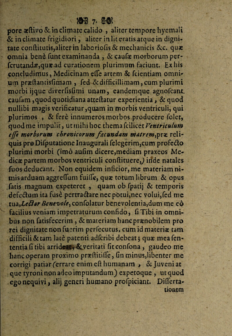 r ; rn r m pore aeftivo & in climate calido , aliter tempore hyemali & iticlimate frigidiori, aliter inliteratisatquein digni¬ tate conftitutis,aIiterin laboriofis & mechanicis &c. quae ' omnia bene funt examinanda , & caufae morborum per- fcrutandae,quae ad curationem plurimum faciunt. Ex his concludimus, Medicinam effe artem & fcientiam omni' urn praeftantisfimam , fed ^difficillimam,cum plurimi morbi ijquc diverfisfimi unam, eandemque agnofcant. caufam ,quod quotidiana atteftatur experientia, & quod nullibi magis verificatur ,quam in morbis ventriculi, qui plurimos , & fere innumeros morbos producere folet, quod me impulit, ut mihi hoc thema kW\Qtt Ventriculum iffi morborum chronicorum facundam matremfix*. reli¬ quis proDifputationelnaugurali felegerim,cum profero plurimi morbi (imo aufim dicere,mediam praxeos Me¬ dicae partem morbos ventriculi conftituere?/) inde natales fuos deducant. Non equidem inficior, me materiam ni¬ mis arduam aggreffum fuiffe, quae totum librum & opus fatis magnum expeteret , quam ob fpatij & temporis defeftum ita fuse pertradtare nec pOtui,nec volui,fed me tm,Ledor Bcnevo/cy confohtur benevolentia,dum me eq facilius veniam impetraturum confido, fi Tibi in omni¬ bus non fatisfecerim , & materiam hanc praenobilem pro rei dignitate non fuerim perfecutus, cum id materiae tam difficili & tam late patenti adfcribi debeat 5 quae mea fen- tentiafi tibi arrideat* Severitati fit confona , gaudeo me hanc operam proximo praeftitifle > Gn minus,libenter me corrigi patiar (errare enim eft humanam , & Juveni ac que tyroni non adeo imputandum) expetoque , ut quod ego nequivi, alij generi humano profpiciant. Differta- tiQacm