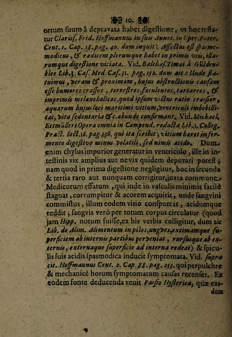 1 it 4 ** ertum ftmm §t depravata habet digeftione, ut hocteffa* tur Claris fiFnd* Hoffim annus in fuis Annot. in Oper.poter* Cent.n Cap> i/.pag* 40. dum inquit -.. AffeUut e fi ffasrnc- modicus, & radicem plerumque balet in primis viis, illa* rumquedigefitone vitiata. V\&+.BalfhafiTimai a Giilden* klee Lil.y Caf.Med. Cafji. pag\ tjt. dum ait e Unde fi a- tui mus, Veram (f proximam Y hujus obflruBionis c au fiam ejje humores, craffor , terreftresfaculentas Tartareos, (f imprimis melancholicos,quod ipfumviBus ratio crasfiort aquarum hujus loci maritimi vitium Ventriculi imbebilli- tas, Vita fedentaria (fc.abunde confirmant* VidMichael. Et t mulier i Optra omnia in Compend. redaBa Lib.u Collega PraB. SeB.id. pag.frd. qui itafer ibit yzitium b aret infer- mento digeftivq minus Volatili ,fed nimis acido*. Dunb enim chylus impurior generaturinventriculo, ille in in* teftinis vix amplius aut ne vix quidem depurari poteft 'r nam quod in prima digeftione negligitur, hocirvfecunda & tertia raro aut nunquam corrigitur,pma communem ^Medicorum effatum ,qui inde in vafculisminimis facili ftagnat, corrumpitur & acorem acquirit, unde (angvini eommifius, illum eodem vitio confpurcat, acidtimque reddit, fangvis vero per totum corpus circulatur (quod )amHipp* notum fui(fe,ex his verbis colligitur, dum ak Ltb\ de Alim. Alimentum in pilo s ,ungVe s,e xt imam que fu* perficient ab internis partibus perveniat, rurfusque ab ex¬ ternis, externaque fttperficte ad interna redeat) & fpi cu¬ lis fuis acidis fpasmodica inducit fymptomata, Vid. fupra cit* Hofifmannus Cent. 2. Capt S8*p*g+ *f3* quiperpulchre & mechanice horum fymptomaturn caufas recenfet* Ex eodem fonte deducenda venit P as fio Byfitrica, quae eas*