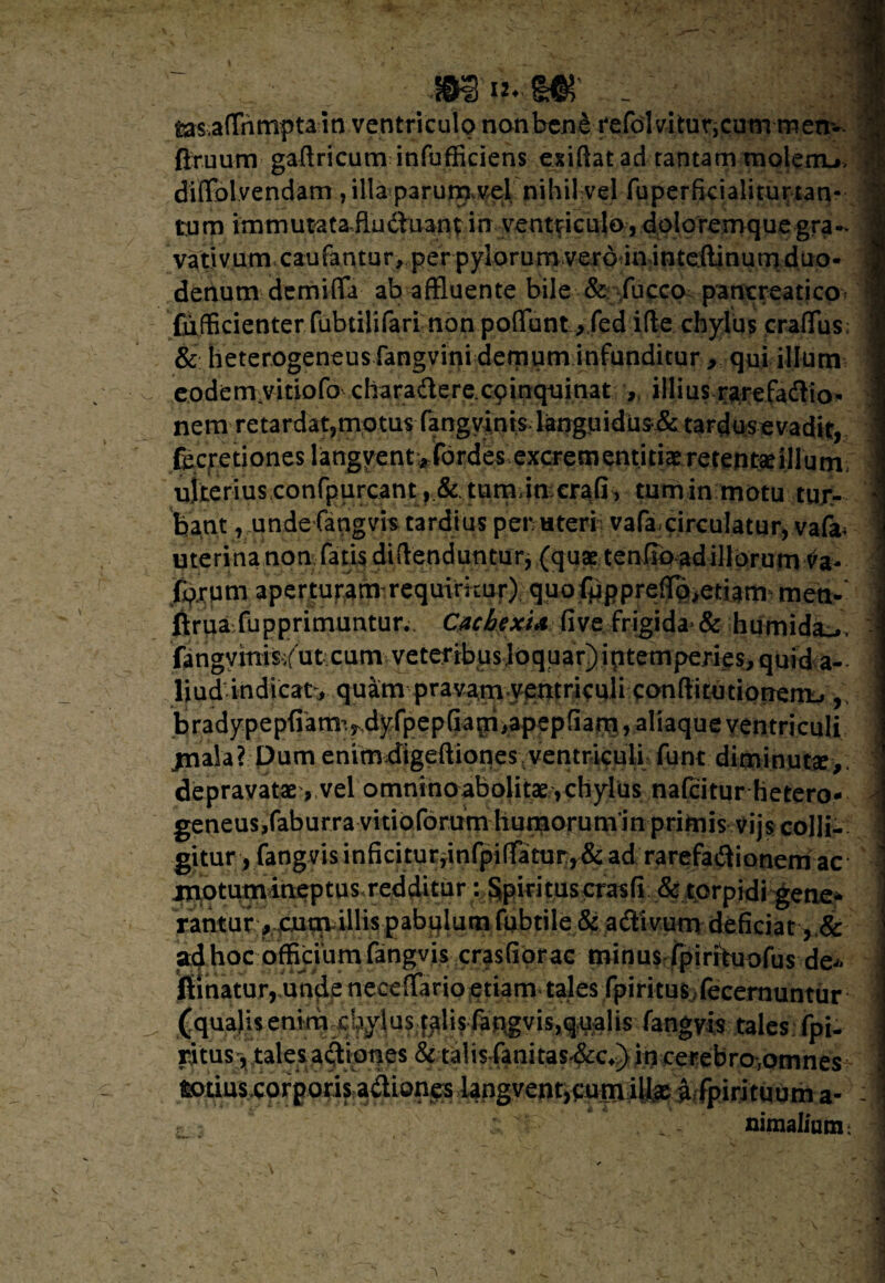 feas aflnmptain ventriculo nonben£ refolvitur,cum-mem- flruum gaftricum infufficiens exiftat ad tantam molem-*, J dilFdlvendam , illa parurxrvel nihil vel fuperficialiuman- tum immutata fluduantin ventriculo, doloremque gra- 1 vativum caufantur, per pylorum vero in inteilinum duo- 1 denum demifla ab affluente bile & fucco pancreaticp? m '£u,fBcienterTubtiH(arL-nbn.poffunt..>.fed ifte chylus craffus; 9 & heterogeneus fangvini demum infunditur , qui ilium 1 eodem vitiofo c ha rade re. cp inquinat illius rarefadio* 1 nem retar dat,motus- fangyints languidus&tardos e vadk, ; fecretioneslangyent ^fordes excrementitiaeretentseillum i uiterius conrpurcant, & tum imeraG , tum in motu tur- j bant, unde fangvis tardius per uteri vafa.circulatur, vafa* : uterinanon fatis didenduntur, (quae tenfib ad illorum J forum aperturam requirkur) quofpppre(rp>etiam meo-* J jftrua fupprimuntur.. OicbexU five..-.frigida* & -humida^V - fingymiWfut cum veteribus loquar)iptemperies,quid a- I liud indicat:, quam pravam yemriculi conftitutiotTeni-i, j bradypep(iam>dyfpep(iam>apepfiarn, aliaque ventriculi jnala? Dum enimbigeftiones ventriculi funt diminuta,. depravatae, vel omninoabolitae ,chylus nafcitur hetero- j geneus,faburra vitioforum humorunvin primis vijs colli- ] gitur, fangvis inficitur,infpi(fatur, & ad rarefadionem ac motum ineptus redditur: Sipiritus crasfi & torpidi gene* i:antur> cum illis pabulum fubtile & adivum deficiat , & ad hoc officium fangvis crasfiorac minus fpirkuofus de* filnaturr,unde neceffario etiam tales fpiritus fecernuntur (qualis enim -chylus fplis^ft^visxq^Jfeia^ap^lcs: fpi- ritus, tales adi opes & talis fanitas-&c,) in cerebro,omnes i i^LUS^prgoris adiones iangyent*eup^ ] , - nimalium; W * • . v ,.\V *. , *W ' ' k . J s • v ■- m