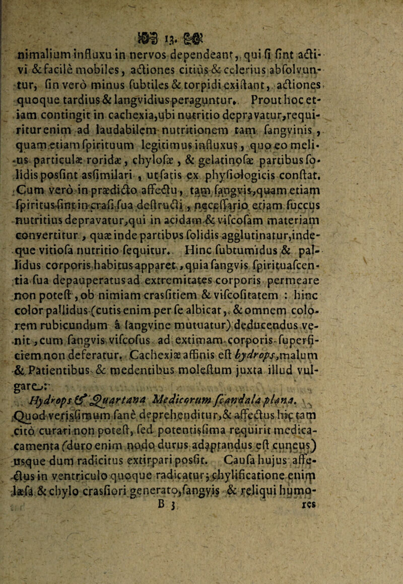 jg&jNgff; nimalium influxu in nervos dependeant,, qui fi fint adii- vi & facile mobiles, a&iones citius & celerius abfolvun- tur, Gnvero minus fubtiles & torpidiexiftant, adiones, quoque tardius & langvidius peraguntur*. Prout hoc et¬ iam contingit in cachexia,ubi nutritio depravatur,requi- riturenim ad laudabilem nutritionem tam fangvinis , quam.etiamfpirituum legitimus influxus, quo eo meli- -ns particulas rorida, chylofae, & gelatinpfse partibusfo- lidis posfint asflmilari , ut fatis ex phyliologicis conflat. Cum vero in praedido affedu, tam fangyis,quam etiam fp iritusdntincrafi-fu a defl ru di, neceffario et i a m fu ccu s nutritius depravatur,qui in acidam & vifcofam materiam convertitur , quae inde partibus folidis agglutinatur,inde- que vitiofa nutritio fequitur., Hinc fubtumidus & pal¬ lidus corporis habitus apparetquia fangvis fpirituafcen- tia fua depauperatusad^ extremitates corporis permeare non potefl , ob nimiam crasfitiem & vifcofitatem : hinc color pallidus (cutis^enim per fe albicat & omnem colo¬ rem rubicundum k (angyine mutuatur) deducendus ve- .nit >cum fangvis vifcofus ad extimam corporis* fuperfi- ciem non deferatur. Cachexiae affinis efl hydrops*malum & Patientibus^& medentibus moleilum juxta illud vul¬ garo:* * H Hydrops (f Quartana Medicorum fcandaU plana. Quod verisfi m um fane de preh endi tu r >& affedus hjp ta m cito curari non poteft, fed potentisfima requirit medica- camentafduroenim nodo durus adaptandus efl cuqeus) usque dum radicitus extirpari posfir. Caufa hujus affe- .$us in ventriculo quoque radicatur 5 chylificatione enirp -Mi& chylo crasfiori generato,fangyis & reliqui huma- B 3, ks