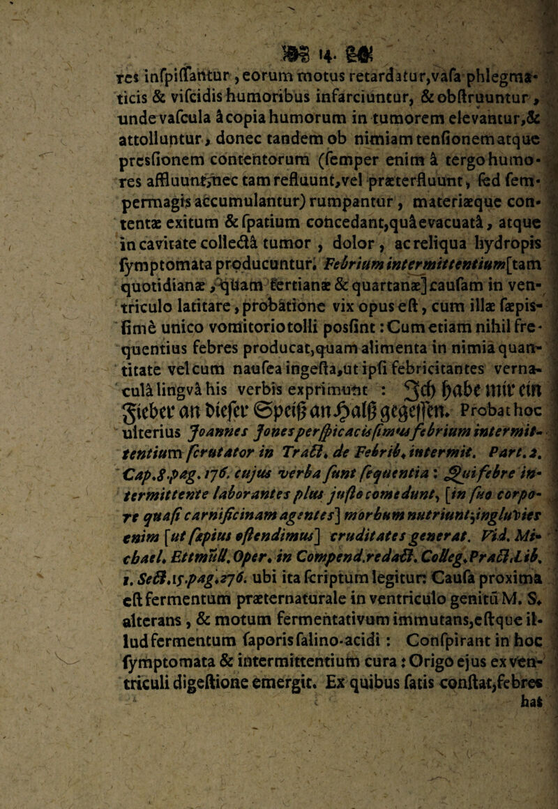 /f m* -m tcs infpiffairtur , eorum motus retardatur,vafa phlegma- ; ticis & vifcidis humoribus infarciuntur, &obftruuntur, undevafcula Jcopiahumorum in tumorem elevantur,& attolluntur, donec tandem ob nimiam tenfionematque prcsfionem contentorum (femper enim i tergo humo- , res affluunt^nec tamrefluunt,vel praeterfluunt, fed fem- perrnagis accumulantur) rumpantur, materiaeque con* tentae exitum &fpatium cohcedant,quclevacuad[, atque in cavitate colle&S. tumor , dolor, ac reliqua hydropis lymptomata producuntur. Febrium intermittentium[um quotidianae ,qilam £ertianae& quartanae] caufam in ven¬ triculo latitare, probatione vix opus eft, cum illae faepis- fime unico vomitorio tolli posfint: Cum etiam nihil fre¬ quentius febres producat,quam alimenta in nimia quan¬ titate velcum naufeaingefta,utipfi febricitantes verna» culalingva his verbis exprimunt : 3$ HW Ctfl *: gtebet* an btcfcr ©peifj an gegeffcm Probat hoc ulterius Joannes jonesperfricaris(imwfebrium intermit- - tentiuvsx fcrutator in Tra£l> de Febrib* intermit. Part.2. Cap.8-p£g* /76 cujus verba funt fequentia : f^tii febre in• J termittente laborantes plus jufto comedunt, [in fuo corpo- re qua fi carnificinam agentes] m orbum nutriunt jnglu\nes tnim [ut ptpius oflendimus] cruditates generat. Fid. Mt* cbaeL EttmuU. Oper• in Compcnd.redaffi. Colleg.PrafttLib. i. Seft.\s.pag\z76. ubi itafcriptumlegitun Caufa proxima eft fermentum praeternaturale in ventriculo genitu M. % alterans , & motum fermentativum immutans,eftque il- ludfermentum faporisfalino-acidi: Confpirant in hoc fymptomata & intermittentium cura: Origo ejus exven- j triculi digeftione emergit. Ex quibus fatis conftat,febre* •* ' 1 - ha*