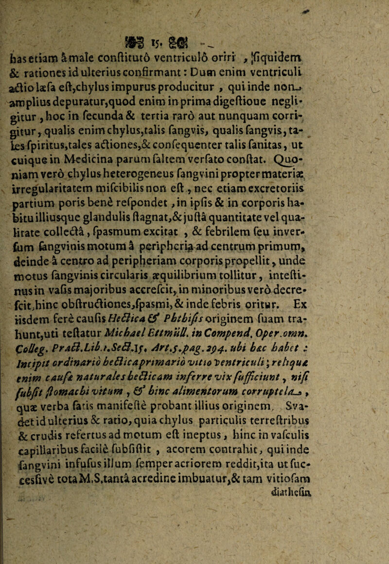 m m has etiam Urnale conftituto vemricu!6 oriri , Jfiquident & rationes id ulterius confirmant: Dum enim ventriculi adiolaefa eft,chylus impurus producitur , qui inde noru- amplius depuratur,quod enim in prima digeftioue negli* gitur ,hoc in fecunda & tertia raro aut nunquam corri¬ gitur, qualis enim chylus,talis fangvis, qualis fangvis, ta¬ les fpiritus,tales adiones,& confequenter talis fanitas, ut cuique in Medicina parum faltem verfato conflat. Quo¬ niam vero chylus heterogeneus fangvini propter materiae irregularitatem mifcibiiis non eftnec etiam excretoriis partium porisben& refpondet ,in ipfis & in corporis ha¬ bitu illiusque glandulis ftagnat>&jufta quantitate vel qua¬ litate colleda, fpasmum excitat , & febrilem feu inver- fum fengvinis motum a peripheri^ ad centrum primum, deinde4 centro ad peripheriam corporis propellit * unde motus (angvinis circularis aequilibrium tollitur, intefti- nusin valis majoribus accrefcit,, in minoribus vero decre* fcit;hinc obftrudione$,fpasmi>& inde febris oritur. Ex iisdemferecau(isHe£lica& Phtbiftsoriginem fuam tra¬ hunt,uti teftatur Michael Ettmull* in Compend. Oper.omn. Colleg. Praft,Libj.Sell+1/4 Art,s*pag.2p4. ubi b&c habet : lmiptt ordinario bellic aprimario vitio Ventriculi ;r e lique, tnm cau fi naturales bellicam inferre vix fuffeiunt y nif! fubpt flomaebi vitam , & bine alimentorum corruptela> quae verba fatis manifefle probant illius originem, Sva- d*et id ulterius & ratio, quia chylus particulis terreftribus & crudis refertus ad metum eft ineptus, hinc in vafculis capillaribus facili fubfiftit , acorem contrahit, qui inde fangvini infufus illum femperacriorem reddit,ita utfuc- cesfive tota M.S.tanti acredine imbuatur^ tam vitiofam diathefin