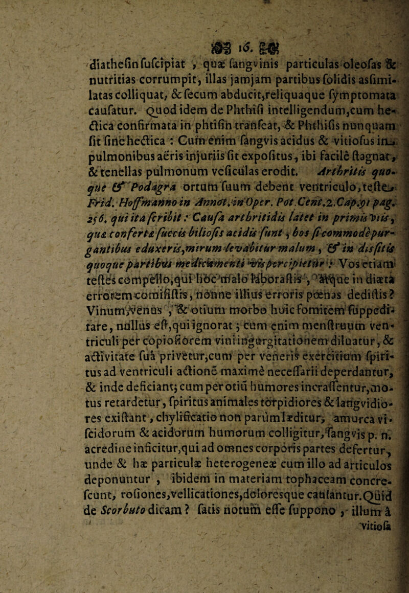 7» -*s m diathefinfufcipiat , quae fangvinis particulas oleofas & nutritias corrumpit, illas jamjam partibus folidis asfimi- latas colliquat, & fecum abducit,reliquaque fymptomata caufatur. Quod idem de Phtbifi inteliigendum,cum he« dica confirmata in phtifih tranfeat, & Phthifis nunquam fit fitiehedica : Cum enim fangvis acidus & vitiofusia^ , pulmonibus aeris injuriis fit expofitusyibi facile ftagnat, & tenellas pulmonum veficulas erodit. Arthritis quo• que & Podagra ortumTuum debent ventriculo, teftt> Frid. Hoffmanno in Annol/tnOper. Pot.Cem\z,Cap;pi pag. 2$6> qui ita fer ivit: Caufa arthritidis latet in primis 1)tis9 qua conferta fuccis biliofis acidis funt, hos (i commode pur¬ gantibus eduxeris jntrumdcvAbttur malum) & in dis (it is quoquepaHlh^mfeUk^menU •vispercipietur i Vos etiam teftds Kboraft is'A, T^de in diaet* errorem comififth, nonne illius erroris poenas dedifiis ? J Vitiutn/venus , otium morbo huic fomitem fuppedi- -I tare, nullus efi,qui ignorat y cum enim menftruum ven¬ triculi per copiofiorem vini ingurgitationem diluatur, & adivitate fu^ privetur,cum per veneris exercitium fpiri* tus ad ventriculi adione maxime neceflfarii deperdantur, & inde deficiant* cum per otiu humares incralfentur,mo¬ tus retardetur, fpiritus animales torpidiores &iangvidio- } res exiftant, chylificatio non pariimlaeditur, amurca vi * \ fcidorum & acidorum humorum colligitur/fangvis p. n. > acredine inficitur,qui ad omnes corporis partes defertur, unde & hae particulae neterogeneae cum illo ad articulos deponuntur, ibidem in materiam tophaceam concire- fcunt, rofiones,vellicationes,doloresque caufantur.Qtiid de Scorbuto dicam? fatis notum efTe fuppcnoy illum & vitio (a «