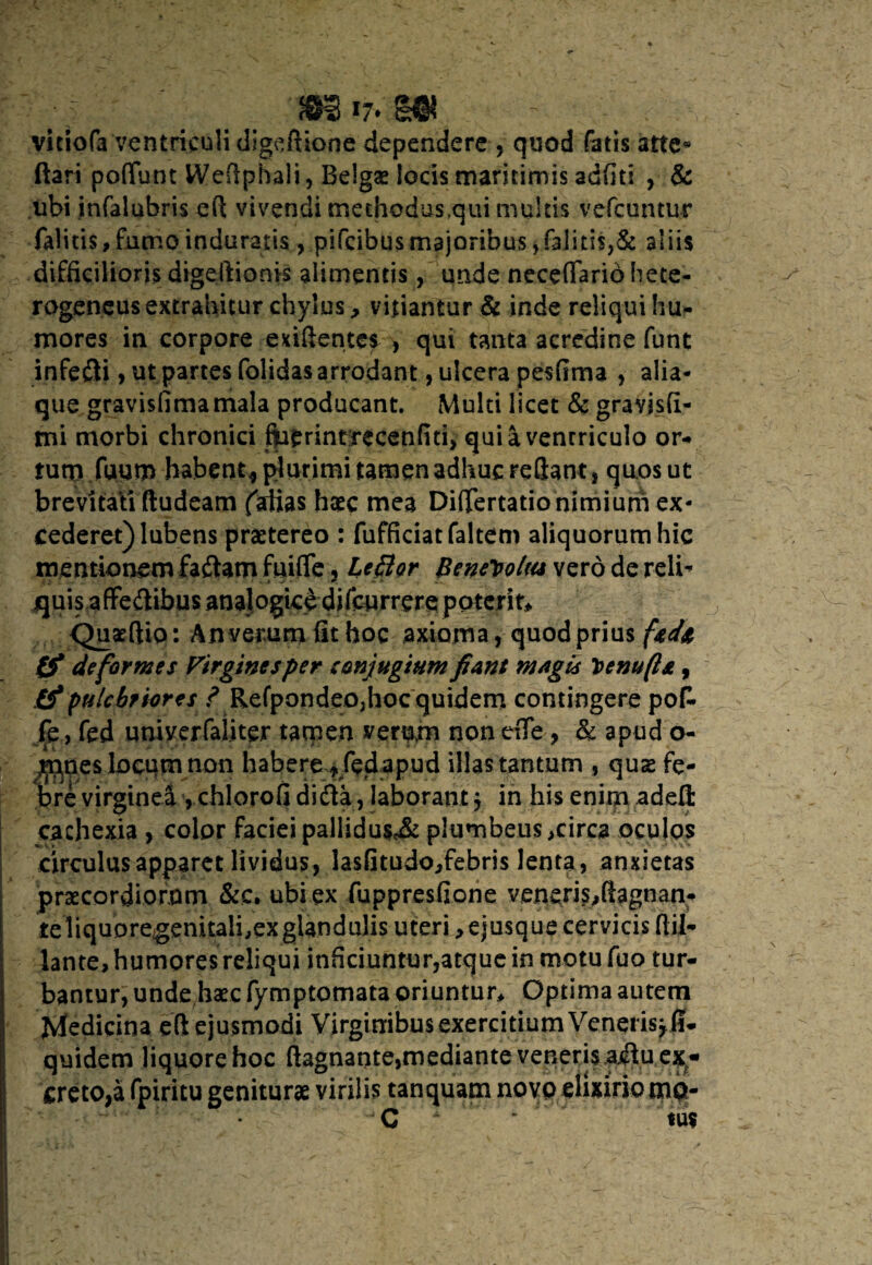 • J $li 17* H®? - vitiofa ventriculi digeftione dependere , quod fatis atte* (tari poflunt Weflphali, Belgae locis maritimis adfiti , & ubi infalubris eft vivendi methodus,qui multis vefcuntur falitis, fumo induratis , pifcibus majoribus , falitis,& aliis difficilioris digeftionis alimentis, unde neceflariohete- rogeneus extrahitur chylus, vitiantur & inde reliqui hu¬ mores in corpore exiftentes , qui tanta acredine funt infedti, ut partes folidas arrodant, ulcera pesfima , alia¬ que gravisfimamala producant. Multi licet & gravisfi- mi morbi chronici fiaerintrecenfiti, quiavenrriculo or¬ tum,fuum habent* plurimi tamen adhuc reflant s quos ut brevitati ftudeam (Artias haec mea Diflertatio nimium ex¬ cederet) lubens praetereo : fufficiatfaltem aliquorum hic mentionem faftam fuifle, Lefitor Benevolus vero de reli* quis a ffeitibus analogice difcurrere potcrit> Quaeftio: An verum fit hoc axioma, quod prius (f deformes Virgines per conjugium fiant magis y>enu(l*, & pulchriores ? Refpondeo,hoc quidem contingere po£ fe , fed uniyerfaiiter tamen verum non tfle, & apud o- m,nes locum non habere^ fed apud illas tantum , quae fe¬ bre virginea , chlorofi difta, laborant $ in his enim adefl: cachexia , color faciei pallidu$<& plumbeus ,circa oculos circulus apparet lividus, lasfitudojfebris lenta, anxietas praecordiorum &c. ubi ex fuppresfione veneris>flagnan- te liquoregenitali.exglandulis uteri ^ejusque cervicis ftil- lante, humores reliqui inficiuntur,atque in motufuo tur¬ bantur, unde haec fymptomata oriuntur* Optima autem Medicina eft ejusmodi Virginibus exercitium Veneris* fi- quidem liquore hoc ftagnante,mediante veneris aiflu ex¬ creto,a fpiritu geniturae virilis tanquam novo elixiriomp- C * v* m
