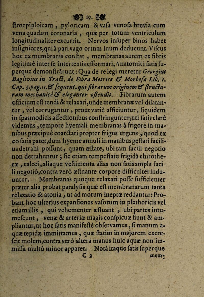 ' ' # ' m *9-m ftroepiploicam , pyloricam &vafa venofa brevia cum vena quadam coronaria , quae per totum ventriculum lorvgitudinalicer excurris Nervos infuper binos habet infigniores,qui& pari vago ortum fuum deducunt. Vifcus hoc ex membranis conftat , membranas autem ex fibris legitime inter fe intertextiseffbrmari,Anatomici fatisfu- perque demonftrarunc :Qua de relegi meretur Georgius Baglivius in Tra£l> de Fibra Metrice (fi Morbofa Ltb< /. Cap♦ j*pagjt.(fi ('eqnent♦ qui fibrarum originem (fi (truftu* tam mechanice (fi eleganter ofiendit. Fibrarum autem officium eft tendi & relaxari,unde membranae vel dilatan¬ tur , vel corrugantur , proutvarie afficiuntur, fiquidem in fpasrnodicisaffe<3ionibusconftringuntursuti fatis dard videmus, tempore hyemali membranas a frigore in ma¬ nibus praecipuecoanftari propter frigus urgens , quod ex eo fatis patet>dum hyeme annuli in manibusgeftati facili¬ us detrahi poflunt, quam aeftate, ubi tam facili negotio non detrahuntur 3 fic etiam tempeftate frigidi chirothe- cae, calcei, aliaque veftimenta alias non fatisampla faci - li negotio,contra vero aeftuante corpore difficulterindu- • untur. Membranas quoque relaxari pofte fufficienter praeter alia probat paralyfis,quae eft membranarum tanta relaxatio & atonia , ut ad motum ineptae reddantur: Pro¬ bant hoc ulterius expanfiones vaforum in plethoricis vel etiam illis , qui vehementer aeftuant , ubi partes intu * mefeunt, venae & arteriae magis confpicuae fiunt & am« pliantur,ut hoc fatis manifefte obfervamus, fi manum a- quae tepidae immittamus, quae ftatim in majorem excre- fcit molem,contra vero altera manus huic aquae non itn- mifia multo minor apparet. Nota itaque fatis fuperque