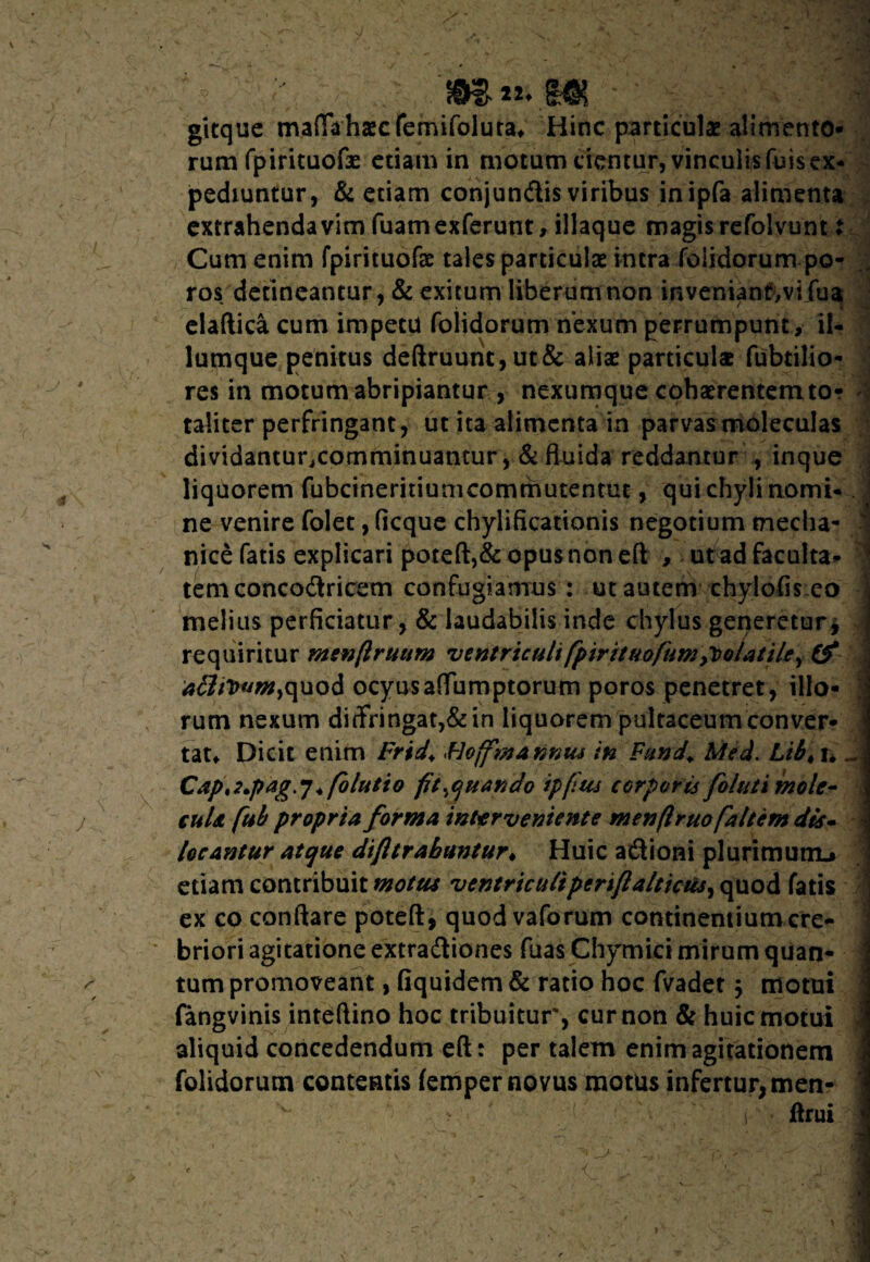 gitque mafThhascfernifoluta* Hinc particulae alimento¬ rum fpirituofe etiam in motum cientur, vinculisfaisex* pedmntur, & etiam conjundis viribus inipfa alimenta extrahenda vim faamexferunt, iliaque magis refolvunt X Cum enim fpirituofas tales particulas intra foiidorum po- ros detineantur, & exitum liberum non inveniant>vifua elaftica cum impetu foiidorum nexum perrumpunt, il- lumque penitus deftruunc, ut& alias particulae fabrilio¬ res in motum abripiantur , nexumque cohasrentemto? ; taliter perfringant, ut ita alimenta in parvasmoleculas dividanturcomminuantur ,& fluida reddantur , inque liquorem fabcineritiumcommutentut, qui chyli nomi*. ne venire folet, ficque chylificationis negotium tnecha- 1 nice faris explicari poteft,& opus non eft , ut adfaculta* temconcodricem confugiamus : ut autem chylofis eo 1 melius perficiatur, & laudabilis inde chylus generetur j j requiritur menflruttm •ventriculi fpirituofumpoolatiler & aiTttmm,quod ocyusaflTumptorum poros penetret, illo¬ rum nexum diffringat,& in liquorem pultaceum conver¬ tat* Dicit enim Frid* Flofmannus in Fund. Mei. Li64n - Capt2.pag.j * folutio fit quando ipfius corporis foluti molc- culs. fub propria forma interveniente menftruofaltcm dis. locantur atque difltrabmuur♦ Huic adioni plurimum^ ] etiam contribuit motus ventriculi periftaltkus^ quod fatis 1 ex co conflare poteft, quod vaforum continentium cre¬ briori agitatione extradiones faasChymici mirum quan- I tum promoveant, fiquidem& ratio hoc fvadet j motui fangvinis inteftino hoc tribuitur, cur non & huic motui aliquid concedendum eft: per talem enim agitationem j foiidorum contentis femper novus motus infertur, men- i ftrui